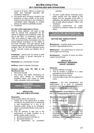 San Beda College of Law
2011 CENTRALIZED BAR OPERATIONS
119
houses of ill fame; ruffians or pimps and
those who habitually associate with
prostitutes; (Vagrant)
4. Any person who, not being included in the
provisions of other articles of this Code,
shall be found loitering in any inhabited or
uninhabited place belonging to another
without any lawful or justifiable purpose.
5. Prostitutes
Art. 202 is NOT applicable to minors
Persons below eighteen (18) years of age
shall be exempt from prosecution for the
crimes of vagrancy and prostitution under Art.
202 of the RPC, of mendicancy under PD
1563, and sniffing of rugby under PD 1619,
such prosecution being inconsistent with the
United Nations Convention on the Rights of
the Child: Provided, That said persons shall
undergo appropriate counseling and treatment
program. (Sec. 58, RA 9344 otherwise known
as the “Juvenile Justice and Welfare Act of
2006”)
Prostitutes – women who, for money or profit
habitually indulge in sexual intercourse or
lascivious conduct.
Dissolutes- lax, unrestrained, immoral
Ruffians- violent or lawless individuals
Persons Liable under PD 1563 or the
Mendicancy Law:
 Mendicant himself
 Any person who abets mendicancy by
giving alms directly to mendicants,
exploited infants, and minors on public
roads, sidewalks, parks and bridges.
TITLE SEVEN:
CRIMES COMMITED BY A PUBLIC
OFFICER
ARTICLE 203
WHO ARE PUBLIC OFFICERS
Requisites:
To be a public officer one must be –
1. Taking part in the performance of public
functions in the government, or performing
in said Government or in any of its
branches public duties as an employee,
agent or subordinate official, of any rank or
class; and
2. That his authority to take part in the
performance of public functions or to
perform public duties must be –
a. By direct provision of the law, or
b. By popular election, or
c. By appointment by competent
authority.
 The term “public officers” embraces every
public servant from the highest to the
lowest. For the purposes of the RPC, it
obliterates the standard distinction in the
law of public officers between “officer” and
“employee.”
 Temporary performance of public
functions by a laborer makes him a public
officer
CHAPTER TWO: MALFEASANCE AND
MISFEASANCE IN OFFICE (ARTS. 204-212)
SECTION ONE: DERELICTION OF
DUTY
Misfeasance – improper performance of some
act which might lawfully be done
Malfeasance – the performance of some act
which ought not to be done
Nonfeasance – omission of some act which
ought to be performed
ARTICLE 204
KNOWINGLY RENDERING
UNJUST JUDGMENT
Elements:
1. That the offender is a judge;
2. That he renders a judgment in a case
submitted to him for decision;
3. That the judgment is unjust;
4. That the judge knows that his judgment is
unjust.
Judgment – the final consideration and
determination of a court of competent
jurisdiction upon the matters submitted to it, in
an action or proceeding
Unjust judgment – is one which is contrary to
law, or is not supported by evidence, or both
Sources of unjust judgment:
1. Error, or
2. Ill-will or revenge, or
3. Bribery
 There is no liability at all for a mere error in
good faith.
 There must be evidence that the judgment
is unjust for it cannot be presumed. The
Supreme Court must have declared the
judgment as unjust in a certiorari,
prohibition, or administrative proceeding.
 