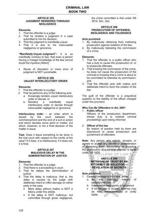 CRIMINAL LAW
BOOK TWO
120
ARTICLE 205
JUDGMENT RENDERED THROUGH
NEGLIGENCE
Elements:
1. That the offender is a judge;
2. That he renders a judgment in a case
submitted to him for decision;
3. That the judgment is manifestly unjust;
4. That it is due to his inexcusable
negligence or ignorance.
“Manifestly Unjust Judgment”- It is so
manifestly contrary to law, that even a person
having a meager knowledge of the law cannot
doubt the injustice (Albert)
 Abuse of discretion or mere error of
judgment is NOT punishable.
ARTICLE 206
UNJUST INTERLOCUTORY ORDER
Elements:
1. That the offender is a judge;
2. That he performs any of the following acts:
a. Knowingly renders unjust interlocutory
order or decree, or
b. Renders a manifestly unjust
interlocutory order or decree through
inexcusable negligence or ignorance.
Interlocutory order – an order which is
issued by the court between the
commencement and the end of a suit or action
and which decides some point or matter, but
which, however, is not a final decision of the
matter in issue
Test: Does it leave something to be done in
the trial court with respect to the merits of the
case? If it does, it is interlocutory; if it does not,
it is final.
ARTICLE 207
MALICIOUS DELAY IN THE
ADMINISTRATION OF JUSTICE
Elements:
1. That the offender is a judge;
2. That there is a proceeding in court.
3. That he delays the administration of
justice;
4. That the delay is malicious, that is, the
delay is caused by the judge with
deliberate intent to inflict damage on either
party in the case.
 Mere delay without malice is NOT a
felony under this article.
 If the delay is NOT malicious, but
committed through gross negligence,
the crime committed is that under RA
3019, Sec. 3(e).
ARTICLE 208
PROSECUTION OF OFFENSES;
NEGLIGENCE AND TOLERANCE
Acts punished:
1. By maliciously refraining from instituting
prosecution against violators of the law;
2. By maliciously tolerating the commission
of a crime.
Elements:
1. That the offender is a public officer who
has a duty to cause the prosecution of, or
to prosecute offenses;
2. That knowing the commission of the crime,
he does not cause the prosecution of the
criminal or knowing that a crime is about to
be committed he tolerates its commission;
and
3. That the offender acts with malice and
deliberate intent to favor the violator of the
law.
The guilt of the offender is a prejudicial
question to the liability of the officer charged
under this provision.
Who Can Be Offenders in Art. 208?
1. Public officer
Officers of the prosecution department,
whose duty is to institute criminal
proceedings upon being informed
2. Officer of the law
By reason of position held by them are
duty-bound to cause prosecution and
punishment of offenders.
Note: Any person who solicits, accepts, or
agrees to accept any benefit in consideration
of abstaining from, discounting, or impeding
the prosecution of a criminal offender is liable
under PD 1829.
ARTICLE 209
BETRAYAL OF TRUST BY AN
ATTORNEY OR SOLICITOR —
REVELATION OF SECRETS
Acts punished:
1. Causing damage to his client, either:
a. By any malicious breach of
professional duty; or
b. Inexcusable negligence or ignorance
 If no damage is caused, attorney may
be held administratively or civilly
liable.
 