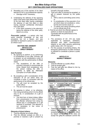 San Beda College of Law
2011 CENTRALIZED BAR OPERATIONS
121
2. Revealing any of the secrets of his client
learned by him in his professional capacity
 Damage is NOT necessary.
3. Undertaking the defense of the opposing
party in the same case without the consent
of his first client after having undertaken
the defense of said first client or after
having received confidential information
from said client
 If the client consents to the attorney’s
taking the defense of the other party,
there is no crime.
Procurador judicial – a person who had
some practical knowledge of law and
procedure, but not a lawyer, and was
permitted to represent a party in a case before
an inferior court
SECTION TWO: BRIBERY
ARTICLE 210
DIRECT BRIBERY
Acts Punished
1. By agreeing to perform, or by performing
in consideration of any offer, promise, gift
or present, an act constituting a crime, in
connection with the performance of official
duties.
 The acceptance of the offer or
promise is enough to consummate the
crime. Absent such acceptance, only
the person making the offer or
promise is liable for Attempted
Corruption of a Public Officer.
2. By accepting a gift in consideration of the
execution of an act which does not
constitute a crime, in connection with the
performance of his official duty.
 The gift must be accepted by the
public officer.
 The act must be unjust.
3. By agreeing to refrain, or by refraining,
from doing something which it is his official
duty to do, in consideration of a gift or
promise.
 The third form of direct bribery differs
from prevaricacion in that in bribery,
the offender refrained from doing his
official duty in consideration of a gift
received or promised. This element is
not necessary in the crime of
prevaricacion.
Elements of direct bribery:
1. That the offender be a public officer;
2. That the offender accepts an offer or a
promise or receives a gift or present by
himself or through another;
3. That such offer or promise be accepted, or
gift or present received by the public
officer –
a. With a view to committing some crime;
or
b. In consideration of the execution of an
act which does not constitute a crime,
but the act must be unjust; or
c. To refrain from doing something which
it is his official duty to do;
4. That the act which the offender agrees to
perform or which he executes be
connected with the performance of his
official duties.
 The provisions of Art. 210 are made
applicable to assessors, arbitrators,
appraisal and claim commissioners,
experts or any other persons performing
public duties. (Art. 210, last par.)
 For the purpose of punishing bribery, the
temporary performance of public functions
is sufficient to constitute a person a public
officer.
ARTICLE 211
INDIRECT BRIBERY
Elements:
1. That the offender is a public officer;
2. That he accepts gifts;
3. That the said gifts are offered to him by
reason of his office.
Direct Bribery Indirect Bribery
As to consideration
In both crimes the public officer receives gift.
As to existence of agreement
There is agreement
between the public
officer and the giver of
gift or present.
No such agreement
exists
As to necessity of the performance of the act
The offender agrees to
perform or performs an
act or refrains from
doing something,
because of the gift or
promise.
It is not necessary that
the officer should do
any particular act or
even promise to do an
act, as it is enough that
he accepts gifts offered
to him by reason of his
office.
 There is no attempted or frustrated indirect
bribery because it is committed by
accepting gifts offered to the public officer
by reason of his office. If he does not
accept the gifts, he does not commit the
 