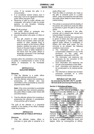 CRIMINAL LAW
BOOK TWO
122
crime. If he accepts the gifts, it is
consummated.
 It is considered indirect bribery even if
there was a sort of an agreement between
public officer and giver of gift.
 Receiving of gifts by public officials and
employees, and giving of gifts by private
persons, on any occasion, including
Christmas is punishable.
Note: PD 46 punishes:
1. Any public official or employee who
receives, directly or indirectly; and
2. Any private person who gives, or offers to
give:
 Any gift, present or other valuable
thing to any occasion, when such gift,
present or other valuable thing is
given by reason of the former’s official
position, whether the same is for past
favors or the giver hopes or expects to
receive a favor or better treatment in
the future from the public official or
employee concerned in the discharge
of his official functions
Included within the prohibition is the throwing
of parties or entertainments in honor of the
official or employees or his immediate
relatives.
ARTICLE 211-A
QUALIFIED BRIBERY
Elements:
1. That the offender is a public officer
entrusted with law enforcement;
2. That the offender refrains from arresting or
prosecuting an offender who has
committed a crime punishable by reclusión
perpetua and/or death;
Note: If the crime committed is punishable
by a penalty less than reclusion perpetua,
the public officer is liable under Article 208
and direct bribery.
3. That the offender refrains from arresting or
prosecuting the offender in consideration
of any promise, gift or present.
The guilt of the offender is a prejudicial
question to the liability of the officer charged
under this provision.
ARTICLE 212
CORRUPTION OF PUBLIC OFFICIALS
Elements:
1. That the offender makes, offers or
promises or gives gifts or presents to a
public officer; and
2. That the offers or promises are made or
the gifts or presents given to a public
officer, under circumstances that will make
the public officer liable for direct bribery or
indirect bribery.
 This article is concerned with the liability of
the person who shall have made the offers
or promises or given the gifts to the public
officer.
 The crime is attempted if the offer,
promise, gift or present was refused and
consummated if accepted.
 PD 749 grants immunity from prosecution
to givers of bribes and other gifts and to
their accomplices if they willingly testify
against public officers or employees in
bribery and other graft cases. For the
immunity to be enjoyed, the following
conditions must concur:
a. The information must refer to
consummated violations of any of the
provisions of law, rules and
regulations mentioned in PD 749;
b. The information and testimony are
necessary for the conviction of the
accused public officer;
c. Such information and testimony are
not yet in the possession of the State
d. Such information and testimony can
be corroborated on its material points;
and
e. The informant or witness has not been
previously convicted of a crime
involving moral turpitude.
REPUBLIC ACT NO. 3019
As amended by RA 3047, PD 77, and BP
195 Anti-Graft and Corrupt Practices Act
Section 2. Definition of Terms
Government – the national government, the
local government, the GOCCs and all other
instrumentalities or agencies of the
government
Public officer – elective and appointive
officials and employees, permanent or
temporary, whether in the classified or
unclassified or exempt services receiving
compensation, even nominal from the
government.
“Receiving any gift” - accepting directly or
indirectly a gift from a person other than a
member of the public officer's immediate
family, in behalf of himself or of any member of
his family or relative within the fourth civil
degree, either by consanguinity or affinity,
 