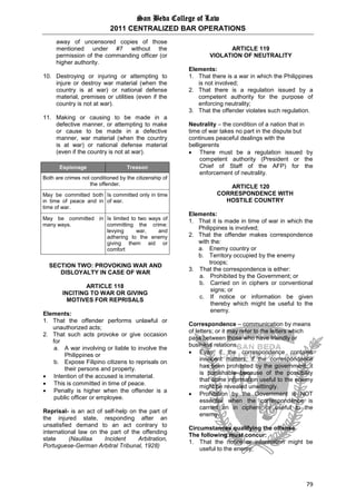 San Beda College of Law
2011 CENTRALIZED BAR OPERATIONS
79
away of uncensored copies of those
mentioned under #7 without the
permission of the commanding officer (or
higher authority.
10. Destroying or injuring or attempting to
injure or destroy war material (when the
country is at war) or national defense
material, premises or utilities (even if the
country is not at war).
11. Making or causing to be made in a
defective manner, or attempting to make
or cause to be made in a defective
manner, war material (when the country
is at war) or national defense material
(even if the country is not at war).
Espionage Treason
Both are crimes not conditioned by the citizenship of
the offender.
May be committed both
in time of peace and in
time of war.
Is committed only in time
of war.
May be committed in
many ways.
Is limited to two ways of
committing the crime:
levying war, and
adhering to the enemy
giving them aid or
comfort
SECTION TWO: PROVOKING WAR AND
DISLOYALTY IN CASE OF WAR
ARTICLE 118
INCITING TO WAR OR GIVING
MOTIVES FOR REPRISALS
Elements:
1. That the offender performs unlawful or
unauthorized acts;
2. That such acts provoke or give occasion
for
a. A war involving or liable to involve the
Philippines or
b. Expose Filipino citizens to reprisals on
their persons and property.
 Intention of the accused is immaterial.
 This is committed in time of peace.
 Penalty is higher when the offender is a
public officer or employee.
Reprisal- is an act of self-help on the part of
the injured state, responding after an
unsatisfied demand to an act contrary to
international law on the part of the offending
state (Naulilaa Incident Arbitration,
Portuguese-German Arbitral Tribunal, 1928)
ARTICLE 119
VIOLATION OF NEUTRALITY
Elements:
1. That there is a war in which the Philippines
is not involved;
2. That there is a regulation issued by a
competent authority for the purpose of
enforcing neutrality;
3. That the offender violates such regulation.
Neutrality – the condition of a nation that in
time of war takes no part in the dispute but
continues peaceful dealings with the
belligerents
 There must be a regulation issued by
competent authority (President or the
Chief of Staff of the AFP) for the
enforcement of neutrality.
ARTICLE 120
CORRESPONDENCE WITH
HOSTILE COUNTRY
Elements:
1. That it is made in time of war in which the
Philippines is involved;
2. That the offender makes correspondence
with the:
a. Enemy country or
b. Territory occupied by the enemy
troops;
3. That the correspondence is either:
a. Prohibited by the Government; or
b. Carried on in ciphers or conventional
signs; or
c. If notice or information be given
thereby which might be useful to the
enemy.
Correspondence – communication by means
of letters; or it may refer to the letters which
pass between those who have friendly or
business relations.
 Even if the correspondence contains
innocent matters, if the correspondence
has been prohibited by the government, it
is punishable because of the possibility
that some information useful to the enemy
might be revealed unwittingly.
 Prohibition by the Government is NOT
essential when the correspondence is
carried on in ciphers or useful to the
enemy.
Circumstances qualifying the offense
The following must concur:
1. That the notice or information might be
useful to the enemy;
 