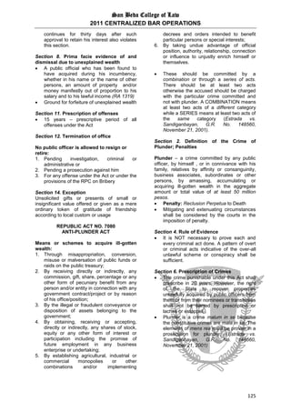 San Beda College of Law
2011 CENTRALIZED BAR OPERATIONS
125
continues for thirty days after such
approval to retain his interest also violates
this section.
Section 8. Prima facie evidence of and
dismissal due to unexplained wealth
 A public official who has been found to
have acquired during his incumbency,
whether in his name or the name of other
persons, an amount of property and/or
money manifestly out of proportion to his
salary and to his lawful income (RA 1319)
 Ground for forfeiture of unexplained wealth
Section 11. Prescription of offenses
 15 years – prescriptive period of all
offenses under the Act
Section 12. Termination of office
No public officer is allowed to resign or
retire:
1. Pending investigation, criminal or
administrative or
2. Pending a prosecution against him
3. For any offense under the Act or under the
provisions of the RPC on Bribery
Section 14. Exception
Unsolicited gifts or presents of small or
insignificant value offered or given as a mere
ordinary token of gratitude of friendship
according to local custom or usage
REPUBLIC ACT NO. 7080
ANTI-PLUNDER ACT
Means or schemes to acquire ill-gotten
wealth:
1. Through misappropriation, conversion,
misuse or malversation of public funds or
raids on the public treasury;
2. By receiving directly or indirectly, any
commission, gift, share, percentage or any
other form of pecuniary benefit from any
person and/or entity in connection with any
government contract/project or by reason
of his office/position;
3. By the illegal or fraudulent conveyance or
disposition of assets belonging to the
government;
4. By obtaining, receiving or accepting,
directly or indirectly, any shares of stock,
equity or any other form of interest or
participation including the promise of
future employment in any business
enterprise or undertaking;
5. By establishing agricultural, industrial or
commercial monopolies or other
combinations and/or implementing
decrees and orders intended to benefit
particular persons or special interests;
6. By taking undue advantage of official
position, authority, relationship, connection
or influence to unjustly enrich himself or
themselves.
 These should be committed by a
combination or through a series of acts.
There should be at least two acts
otherwise the accused should be charged
with the particular crime committed and
not with plunder. A COMBINATION means
at least two acts of a different category
while a SERIES means at least two acts of
the same category (Estrada vs.
Sandiganbayan, G.R. No. 148560,
November 21, 2001).
Section 2. Definition of the Crime of
Plunder; Penalties
Plunder – a crime committed by any public
officer, by himself , or in connivance with his
family, relatives by affinity or consanguinity,
business associates, subordinates or other
persons, by amassing, accumulating or
acquiring ill-gotten wealth in the aggregate
amount or total value of at least 50 million
pesos.
 Penalty: Reclusion Perpetua to Death
 Mitigating and extenuating circumstances
shall be considered by the courts in the
imposition of penalty.
Section 4. Rule of Evidence
 It is NOT necessary to prove each and
every criminal act done. A pattern of overt
or criminal acts indicative of the over-all
unlawful scheme or conspiracy shall be
sufficient.
Section 6. Prescription of Crimes
 The crime punishable under this Act shall
prescribe in 20 years. However, the right
of the State to recover properties
unlawfully acquired by public officers from
them or from their nominees or transferees
shall not be barred by prescription or
laches or estoppel.
 Plunder is a crime malum in se because
the constitutive crimes are mala in se. The
elements of mens rea must be proven in a
prosecution for plunder. (Estrada vs.
Sandiganbayan, G.R. No. 148560,
November 21, 2001)
 