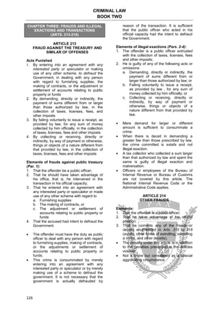 CRIMINAL LAW
BOOK TWO
126
CHAPTER THREE: FRAUDS AND ILLEGAL
EXACTIONS AND TRANSACTIONS
(ARTS. 213-216)
ARTICLE 213
FRAUD AGAINST THE TREASURY AND
SIMILAR OF OFFENSES
Acts Punished
1. By entering into an agreement with any
interested party or speculator or making
use of any other scheme, to defraud the
Government, in dealing with any person
with regard to furnishing supplies, the
making of contracts, or the adjustment or
settlement of accounts relating to public
property or funds
2. By demanding, directly or indirectly, the
payment of sums different from or larger
than those authorized by law, in the
collection of taxes, licenses, fees, and
other imposts
3. By failing voluntarily to issue a receipt, as
provided by law, for any sum of money
collected by him officially, in the collection
of taxes, licenses, fees and other imposts
4. By collecting or receiving, directly or
indirectly, by way of payment or otherwise,
things or objects of a nature different from
that provided by law, in the collection of
taxes, licenses, fees and other imposts
Elements of frauds against public treasury
(Par. 1):
1. That the offender be a public officer;
2. That he should have taken advantage of
his office, that is, he intervened in the
transaction in his official capacity;
3. That he entered into an agreement with
any interested party or speculator or made
use of any other scheme with regard to
a. Furnishing supplies
b. The making of contracts, or
c. The adjustment or settlement of
accounts relating to public property or
funds
4. That the accused had intent to defraud the
Government.
 The offender must have the duty as public
officer to deal with any person with regard
to furnishing supplies, making of contracts,
or the adjustments or settlement of
accounts relating to public property or
funds.
 This crime is consummated by merely
entering into an agreement with any
interested party or speculator or by merely
making use of a scheme to defraud the
government. It is not necessary that the
government is actually defrauded by
reason of the transaction. It is sufficient
that the public officer who acted in his
official capacity had the intent to defraud
the Government.
Elements of illegal exactions (Pars. 2-4):
1. The offender is a public officer entrusted
with the collection of taxes, licenses, fees
and other imposts;
2. He is guilty of any of the following acts or
omissions:
a. Demanding, directly or indirectly, the
payment of sums different from or
larger than those authorized by law; or
b. Failing voluntarily to issue a receipt,
as provided by law , for any sum of
money collected by him officially; or
c. Collecting or receiving, directly or
indirectly, by way of payment or
otherwise, things or objects of a
nature different from that provided by
law.
 Mere demand for larger or different
amount is sufficient to consummate a
crime.
 When there is deceit in demanding a
greater fee than those prescribed by law,
the crime committed is estafa and not
illegal exaction.
 A tax collector who collected a sum larger
than that authorized by law and spent the
same is guilty of illegal exaction and
malversation.
 Officers or employees of the Bureau of
Internal Revenue or Bureau of Customs
are not covered by this article. The
National Internal Revenue Code or the
Administrative Code applies.
ARTICLE 214
OTHER FRAUDS
Elements:
1. That the offender is a public officer;
2. That he takes advantage of his official
position;
3. That he commits any of the frauds or
deceits enumerated in Arts. 315 to 318
(estafa, other forms of swindling, swindling
a minor, and other deceits).
 The penalty under this article is in addition
to the penalties prescribed in the Articles
violated.
 Not a crime but considered as a special
aggravating circumstance
 