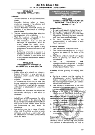 San Beda College of Law
2011 CENTRALIZED BAR OPERATIONS
127
ARTICLE 215
PROHIBITED TRANSACTIONS
Elements:
1. That the offender is an appointive public
officer;
Examples: justices, judges or fiscals,
employees engaged in the collection and
administration of public funds
2. That he becomes interested, directly or
indirectly, in any transaction of exchange
or speculation;
3. That the transaction takes place within the
territory subject to his jurisdiction;
4. That he becomes interested in the
transaction during his incumbency.
 The transaction must be one of
exchange or speculation, such as
buying stocks and selling stocks,
commodities, land, etc., hoping to take
advantage of an expected rise and fall
in price.
 Purchasing of stocks or shares in a
company is simply an investment and
is not a violation of the article. But
buying regularly securities for resale is
speculation.
ARTICLE 216
POSSESSION OF PROHIBITED
INTEREST BY A PUBLIC OFFICER
Persons liable:
1. Public officer who, directly or indirectly,
became interested in any contract or
business in which it was his official duty to
intervene.
2. Experts, arbitrators, and private
accountants who, in like manner, took part
in any contract or transaction connected
with the estate or property in the appraisal,
distribution or adjudication of which they
had acted.
3. Guardians and executors with respect to
the property belonging to their wards or
the estate.
 Actual fraud is NOT necessary, the act is
punished because of the possibility that
fraud may be committed or that the officer
may place his own interest above that of
the government or party which he
represents.
 Intervention must be by virtue of public
office held. The official who intervenes in
contracts which have no connection with
his office cannot commit the crime defined
under this Article
CHAPTER FOUR: MALVERSATION OF
PUBLICFUNDS OR PROPERTY
(ARTS. 217-222)
ARTICLE 217
MALVERSATION OF PUBLIC FUNDS OR
PROPERTY — PRESUMPTION OF
MALVERSATION
Acts punished:
1. By appropriating public funds or property.
2. By taking or misappropriating the same.
3. By consenting, or through abandonment or
negligence, permitting any other person to
take such public funds or property.
4. By being otherwise guilty of the
misappropriation or malversation of such
funds or property.
Common elements:
1. That the offender be a public officer.
2. That he had custody or control of funds or
property by reason of the duties of his
office
3. That those funds or property were public
funds or property for which he was
accountable
4. That he appropriated, took,
misappropriated or consented, or through
abandonment or negligence, permitted
another person to take them.
Custody- means guarding or keeping safe;
care
 Funds or property must be received in
official capacity. Hence, if the public officer
had no authority to receive the money and
he misappropriated the same, the crime is
estafa, not malversation.
 The penalty for malversation is the same
whether committed with malice or through
negligence or imprudence.
 Nature of the duties of the public officer,
not the name of the office, is controlling.
Malversation may be committed by private
individuals in the following cases:
1. Those in conspiracy with public officers
guilty of malversation
2. Those who are accessory or accomplice to
a public officer
3. Custodian of public funds or property in
whatever capacity
4. Depositary or administrator of public funds
or property
Presumption
When demand is made to the accountable
officer to account for the funds and property
and the same is not forthcoming, this shall be
 