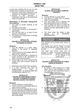 CRIMINAL LAW
BOOK TWO
128
a prima facie evidence that he has put such
missing funds or property to personal use.
 The return of the funds malversed is only
mitigating, not exempting circumstance.
 Demand is NOT necessary in
malversation. Damage to the government
is also not necessary.
Malversation is principally distinguished
from estafa by:
1. The public or private character of the
accused.
2. The nature of the funds.
3. The fact that conversion is not required in
malversation.
4. The rule that there is no need of prior
demand in malversation.
5. The absence of a requirement of damage
in malversation.
ARTICLE 218
FAILURE OF ACCOUNTABLE OFFICER
TO RENDER ACCOUNTS
Elements:
1. That the offender is a public officer,
whether in the service or separated
therefrom.
2. That he must be an accountable officer for
public funds or property.
3. That he is required by law or regulation to
render accounts to the Commission on
Audit, or to a provincial auditor.
4. That he fails to do so for a period of two
months after such accounts should be
rendered.
 Demand for accounting is NOT necessary.
 It is NOT necessary that there be
misappropriation. If there is
misappropriation, he would be liable also
for malversation under Art. 217.
ARTICLE 219
FAILURE OF RESPONSIBLE PUBLIC
OFFICER TO RENDER ACCOUNTS
BEFORE LEAVING THE COUNTRY
Elements:
1. That the offender is a public officer;
2. That he must be an accountable officer for
public funds or property;
3. That he must have unlawfully left (or be on
the point of leaving) the Philippines without
securing from the Commission on Audit a
certificate showing that his accounts have
been finally settled.
ARTICLE 220
ILLEGAL USE OF PUBLIC FUNDS OR
PROPERTY
Elements:
1. That the offender is a public officer;
2. That there is a public fund or property
under his administration;
3. That such public fund or property has
been appropriated by law or ordinance;
4. That he applies the same to a public use
other than that for which such funds or
property has been appropriated by law or
ordinance.
 The crime under this Article is also
referred to as TECHNICAL
MALVERSATION.
Illegal Use of Public
Funds or Property
Malversation
The offenders are accountable public officers in
both crimes.
The offender does not
derive any personal gain
or profit.
The offender in certain
cases profits from the
proceeds of the crime.
The public fund or
property is applied to
another public use.
The public fund or
property is applied to the
personal use and benefit
of the offender or of
another person.
ARTICLE 221
FAILURE TO MAKE DELIVERY OF PUBLIC
FUNDS OR PROPERTY
Acts Punished
1. By failing to make payment by a public
officer who is under obligation to make
such payment from Government funds in
his possession.
Elements:
a. Public officer has government funds in
his possession.
b. He is under obligation to make
payment from such funds.
c. He fails to make the payment,
maliciously.
2. By refusing to make delivery by a public
officer who has been ordered by
competent authority to deliver any property
in his custody or under his administration
 
