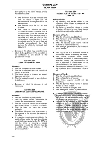 CRIMINAL LAW
BOOK TWO
130
third party or to the public interest should
have been caused.
 The document must be complete and
one by which a right can be
established or an obligation could be
extinguished.
 The removal must be for an illicit
purpose.
 The crime of removal of public
document in breach of official trust is
consummated upon its removal or
secreting away from its usual place in
the office and after the offender had
gone out and locked the door, it being
immaterial whether he has or has not
actually accomplished the illicit
purpose for which he removed said
document.
 Damage in this article may consist in mere
alarm to the public or in the alienation of
its confidence in any branch of the
government service.
ARTICLE 227
OFFICER BREAKING SEAL
Elements:
1. That the offender is a public officer;
2. That he is charged with the custody of
papers or property;
3. That these papers or property are sealed
by proper authority;
4. That he breaks the seals or permits them
to be broken.
 Damage or intent to damage is not
necessary.
ARTICLE 228
OPENING OF CLOSED DOCUMENTS
Elements:
1. That the offender is a public officer.
2. That any closed papers, documents, or
objects are entrusted to his custody.
3. That he opens or permits to be opened
said closed papers, documents, or objects.
4. That he does not have the proper
authority.
 The closed document must be entrusted to
the custody of the accused by reason of
his office.
 If in opening closed papers or objects, the
public officer broke the seal, the offense
would be breaking seal under Art. 227 and
not the crime of opening a closed
document, because the offender must be
a public officer “not included in the
preceding article.”
ARTICLE 229
REVELATION OF SECRETS BY AN
OFFICER
Acts punished:
1. By revealing any secret known to the
offending public officer by reason of his
official capacity.
2. By delivering wrongfully papers or copies
of papers of which he may have charge
and which should not be published.
Elements of No. 1:
1. That the offender is a public officer;
2. That he knows of the secret by reason of
his official capacity;
3. That he reveals such secret without
authority or justifiable reasons;
4. That damage, great or small, be caused to
public interest.
 Sec 3 (k) of RA 3019 is violated if there is
no damage caused in revealing the secret.
 This article punishes minor official
betrayals, infidelities of little consequence,
affecting usually the administration of
justice, executive or official duties, or the
general interest of the public order.
 Secrets must affect public interests, if not,
the revelation would constitute no crime at
all.
Elements of No. 2:
1. That the offender is a public officer;
2. That he has charge of papers;
3. That those papers should not be
published;
4. That he delivers those papers or copies
thereof to a third person;
5. That the delivery is wrongful; and
6. That damage be caused to public interest
 “Charge” here means control or custody.
If the public officer is merely entrusted with
the papers but not with the custody, he is
not liable under this provision.
 Damage is an element of the offenses
defined in Art. 229. A higher penalty is
provided if serious damage is caused
otherwise a lower penalty is imposed. This
indicates that the lesser penalty refers to
causing damage which is not serious.
 