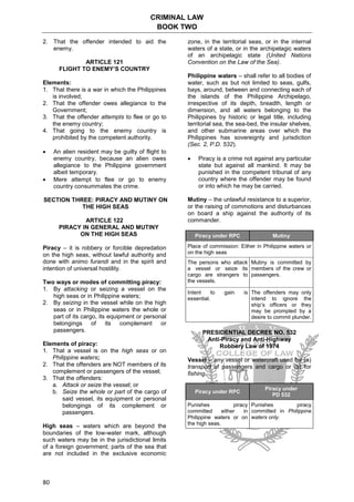 CRIMINAL LAW
BOOK TWO
80
2. That the offender intended to aid the
enemy.
ARTICLE 121
FLIGHT TO ENEMY’S COUNTRY
Elements:
1. That there is a war in which the Philippines
is involved;
2. That the offender owes allegiance to the
Government;
3. That the offender attempts to flee or go to
the enemy country;
4. That going to the enemy country is
prohibited by the competent authority.
 An alien resident may be guilty of flight to
enemy country, because an alien owes
allegiance to the Philippine government
albeit temporary.
 Mere attempt to flee or go to enemy
country consummates the crime.
SECTION THREE: PIRACY AND MUTINY ON
THE HIGH SEAS
ARTICLE 122
PIRACY IN GENERAL AND MUTINY
ON THE HIGH SEAS
Piracy – it is robbery or forcible depredation
on the high seas, without lawful authority and
done with animo furandi and in the spirit and
intention of universal hostility.
Two ways or modes of committing piracy:
1. By attacking or seizing a vessel on the
high seas or in Philippine waters;
2. By seizing in the vessel while on the high
seas or in Philippine waters the whole or
part of its cargo, its equipment or personal
belongings of its complement or
passengers.
Elements of piracy:
1. That a vessel is on the high seas or on
Philippine waters;
2. That the offenders are NOT members of its
complement or passengers of the vessel;
3. That the offenders:
a. Attack or seize the vessel; or
b. Seize the whole or part of the cargo of
said vessel, its equipment or personal
belongings of its complement or
passengers.
High seas – waters which are beyond the
boundaries of the low-water mark, although
such waters may be in the jurisdictional limits
of a foreign government; parts of the sea that
are not included in the exclusive economic
zone, in the territorial seas, or in the internal
waters of a state, or in the archipelagic waters
of an archipelagic state (United Nations
Convention on the Law of the Sea).
Philippine waters – shall refer to all bodies of
water, such as but not limited to seas, gulfs,
bays, around, between and connecting each of
the islands of the Philippine Archipelago,
irrespective of its depth, breadth, length or
dimension, and all waters belonging to the
Philippines by historic or legal title, including
territorial sea, the sea-bed, the insular shelves,
and other submarine areas over which the
Philippines has sovereignty and jurisdiction
(Sec. 2, P.D. 532).
 Piracy is a crime not against any particular
state but against all mankind. It may be
punished in the competent tribunal of any
country where the offender may be found
or into which he may be carried.
Mutiny – the unlawful resistance to a superior,
or the raising of commotions and disturbances
on board a ship against the authority of its
commander.
Piracy under RPC Mutiny
Place of commission: Either in Philippine waters or
on the high seas
The persons who attack
a vessel or seize its
cargo are strangers to
the vessels.
Mutiny is committed by
members of the crew or
passengers.
Intent to gain is
essential.
The offenders may only
intend to ignore the
ship’s officers or they
may be prompted by a
desire to commit plunder.
PRESIDENTIAL DECREE NO. 532
Anti-Piracy and Anti-Highway
Robbery Law of 1974
Vessel – any vessel or watercraft used for (a)
transport of passengers and cargo or (b) for
fishing.
Piracy under RPC
Piracy under
PD 532
Punishes piracy
committed either in
Philippine waters or on
the high seas.
Punishes piracy
committed in Philippine
waters only.
 
