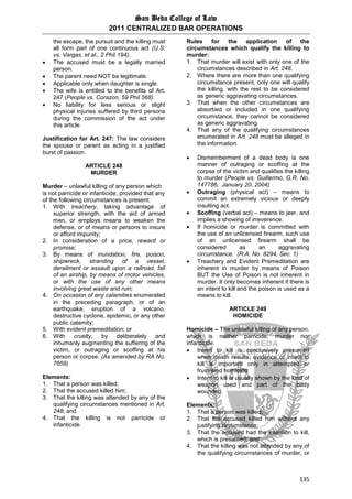 San Beda College of Law
2011 CENTRALIZED BAR OPERATIONS
135
the escape, the pursuit and the killing must
all form part of one continuous act (U.S.
vs. Vargas, et al., 2 Phil 194).
 The accused must be a legally married
person.
 The parent need NOT be legitimate.
 Applicable only when daughter is single.
 The wife is entitled to the benefits of Art.
247 (People vs. Corazon, 59 Phil 568).
 No liability for less serious or slight
physical injuries suffered by third persons
during the commission of the act under
this article
Justification for Art. 247: The law considers
the spouse or parent as acting in a justified
burst of passion.
ARTICLE 248
MURDER
Murder – unlawful killing of any person which
is not parricide or infanticide, provided that any
of the following circumstances is present:
1. With treachery, taking advantage of
superior strength, with the aid of armed
men, or employs means to weaken the
defense, or of means or persons to insure
or afford impunity;
2. In consideration of a price, reward or
promise;
3. By means of inundation, fire, poison,
shipwreck, stranding of a vessel,
derailment or assault upon a railroad, fall
of an airship, by means of motor vehicles,
or with the use of any other means
involving great waste and ruin;
4. On occasion of any calamities enumerated
in the preceding paragraph, or of an
earthquake, eruption of a volcano,
destructive cyclone, epidemic, or any other
public calamity;
5. With evident premeditation; or
6. With cruelty, by deliberately and
inhumanly augmenting the suffering of the
victim, or outraging or scoffing at his
person or corpse. (As amended by RA No.
7659)
Elements:
1. That a person was killed;
2. That the accused killed him;
3. That the killing was attended by any of the
qualifying circumstances mentioned in Art.
248; and
4. That the killing is not parricide or
infanticide.
Rules for the application of the
circumstances which qualify the killing to
murder:
1. That murder will exist with only one of the
circumstances described in Art. 248.
2. Where there are more than one qualifying
circumstance present, only one will qualify
the killing, with the rest to be considered
as generic aggravating circumstances.
3. That when the other circumstances are
absorbed or included in one qualifying
circumstance, they cannot be considered
as generic aggravating.
4. That any of the qualifying circumstances
enumerated in Art. 248 must be alleged in
the information.
 Dismemberment of a dead body is one
manner of outraging or scoffing at the
corpse of the victim and qualifies the killing
to murder (People vs. Guillermo, G.R. No.
147786, January 20, 2004)
 Outraging (physical act) – means to
commit an extremely vicious or deeply
insulting act.
 Scoffing (verbal act) – means to jeer, and
implies a showing of irreverence.
 If homicide or murder is committed with
the use of an unlicensed firearm, such use
of an unlicensed firearm shall be
considered as an aggravating
circumstance. (R.A. No. 8294, Sec. 1)
 Treachery and Evident Premeditation are
inherent in murder by means of Poison
BUT the Use of Poison is not inherent in
murder. It only becomes inherent if there is
an intent to kill and the poison is used as a
means to kill.
ARTICLE 249
HOMICIDE
Homicide – The unlawful killing of any person,
which is neither parricide, murder nor
infanticide.
 Intent to kill is conclusively presumed
when death results; evidence of intent to
kill is important only in attempted or
frustrated homicide.
 Intent to kill is usually shown by the kind of
weapon used and part of the body
wounded.
Elements:
1. That a person was killed;
2. That the accused killed him without any
justifying circumstance;
3. That the accused had the intention to kill,
which is presumed; and
4. That the killing was not attended by any of
the qualifying circumstances of murder, or
 