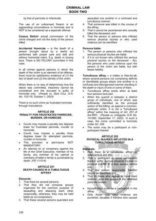 CRIMINAL LAW
BOOK TWO
136
by that of parricide or infanticide.
The use of an unlicensed firearm is an
aggravating circumstance in homicide and is
NOT to be considered as a separate offense.
Corpus Delicti- actual commission of the
crime charged and not the body of the person
killed.
Accidental Homicide – is the death of a
person brought about by a lawful act
performed with proper care and skill and
without homicidal intent. E.g. death in boxing
bout. There is NO FELONY committed in this
case.
In all crimes against persons in which the
death of the victim is an element of an offense,
there must be satisfactory evidence of (1) the
fact of death and (2) the identity of the victim.
When there is no way of determining how the
attack was committed, treachery cannot be
considered and the accused is guilty of
homicide only. (People vs. Dela Cruz, G.R.
No. 152176, October 1, 2003)
There is no such crime as frustrated homicide
through imprudence.
ARTICLE 250
PENALTY FOR FRUSTRATED PARRICIDE,
MURDER, OR HOMICIDE
 Courts may impose a penalty two degrees
lower for frustrated parricide, murder or
homicide.
 Courts may impose a penalty three
degrees lower for attempted parricide,
murder or homicide.
 This provision is permissive NOT
MANDATORY.
 An attempt on or conspiracy against the
life of the Chief Executive, member of his
family, any member of his cabinet or
members of latter’s family is punishable by
death. (PD 1110-A)
ARTICLE 251
DEATH CAUSED IN A TUMULTUOUS
AFFRAY
Elements:
1. That there be several persons;
2. That they did not compose groups
organized for the common purpose of
assaulting and attacking each other
reciprocally, otherwise, they may be held
liable as co-conspirators;
3. That these several persons quarreled and
assaulted one another in a confused and
tumultuous manner;
4. That someone was killed in the course of
the affray;
5. That it cannot be ascertained who actually
killed the deceased; and
6. That the person or persons who inflicted
serious physical injuries or who used
violence can be identified.
Persons liable:
1. The person or persons who inflicted the
serious physical injuries are liable.
2. If it is not known who inflicted the serious
physical injuries on the deceased – ALL
the persons who used violence upon the
person of the victim are liable, but with
lesser liability.
Tumultuous affray – a melee or free-for-all,
where several persons not comprising definite
or identifiable groups attack one another in a
confused and disorganized manner resulting in
the death or injury of one or some of them.
 Tumultuous affray exists when at least
four persons took part.
 When the quarrel is between a distinct
group of individuals, one of whom was
sufficiently identified as the principal
author of the killing, as against a common,
particular victim, it is not a "tumultuous
affray" within the meaning of Art. 251 of
the RPC. (People vs. Unlagada, G.R. No.
141080, September 17, 2002) In such a
case, the crime committed is homicide
under Art. 249.
 The victim may be a participant or non-
participant thereof.
ARTICLE 252
PHYSICAL INJURIES INFLICTED IN A
TUMULTUOUS AFFRAY
Elements:
1. That there is a tumultuous affray as
referred to in Art. 251;
2. That a participant or some participants
thereof suffer serious physical injuries or
physical injuries of a less serious nature
only;
3. That the person responsible therefor
cannot be identified; and
4. That all those who appear to have used
violence upon the person of the offended
party are known.
 Injured/victim must be a participant in the
affray
 Only those who used violence are
punished, because if the one who caused
 