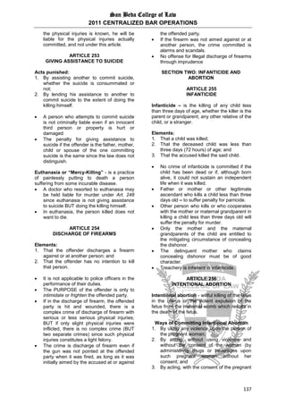 San Beda College of Law
2011 CENTRALIZED BAR OPERATIONS
137
the physical injuries is known, he will be
liable for the physical injuries actually
committed, and not under this article.
ARTICLE 253
GIVING ASSISTANCE TO SUICIDE
Acts punished:
1. By assisting another to commit suicide,
whether the suicide is consummated or
not;
2. By lending his assistance to another to
commit suicide to the extent of doing the
killing himself.
 A person who attempts to commit suicide
is not criminally liable even if an innocent
third person or property is hurt or
damaged.
 The penalty for giving assistance to
suicide if the offender is the father, mother,
child or spouse of the one committing
suicide is the same since the law does not
distinguish.
Euthanasia or “Mercy-Killing” - is a practice
of painlessly putting to death a person
suffering from some incurable disease.
 A doctor who resorted to euthanasia may
be held liable for murder under Art. 248
since euthanasia is not giving assistance
to suicide BUT doing the killing himself.
 In euthanasia, the person killed does not
want to die.
ARTICLE 254
DISCHARGE OF FIREARMS
Elements:
1. That the offender discharges a firearm
against or at another person; and
2. That the offender has no intention to kill
that person.
 It is not applicable to police officers in the
performance of their duties.
 The PURPOSE of the offender is only to
intimidate or frighten the offended party.
 If in the discharge of firearm, the offended
party is hit and wounded, there is a
complex crime of discharge of firearm with
serious or less serious physical injuries;
BUT if only slight physical injuries were
inflicted, there is no complex crime (BUT
two separate crimes) since such physical
injuries constitutes a light felony.
 The crime is discharge of firearm even if
the gun was not pointed at the offended
party when it was fired, as long as it was
initially aimed by the accused at or against
the offended party.
 If the firearm was not aimed against or at
another person, the crime committed is
alarms and scandals.
 No offense for Illegal discharge of firearms
through imprudence
SECTION TWO: INFANTICIDE AND
ABORTION
ARTICLE 255
INFANTICIDE
Infanticide – is the killing of any child less
than three days of age, whether the killer is the
parent or grandparent, any other relative of the
child, or a stranger.
Elements:
1. That a child was killed;
2. That the deceased child was less than
three days (72 hours) of age; and
3. That the accused killed the said child.
 No crime of infanticide is committed if the
child has been dead or if, although born
alive, it could not sustain an independent
life when it was killed.
 Father or mother or other legitimate
ascendant who kills a child less than three
days old – to suffer penalty for parricide.
 Other person who kills or who cooperates
with the mother or maternal grandparent in
killing a child less than three days old will
suffer the penalty for murder.
 Only the mother and the maternal
grandparents of the child are entitled to
the mitigating circumstance of concealing
the dishonor.
 The delinquent mother who claims
concealing dishonor must be of good
character.
 Treachery is inherent in infanticide.
ARTICLE 256
INTENTIONAL ABORTION
Intentional abortion - willful killing of the fetus
in the uterus or the violent expulsion of the
fetus from the maternal womb which results in
the death of the fetus.
Ways of Committing Intentional Abortion
1. By using any violence upon the person of
the pregnant woman;
2. By acting, without using violence and
without the consent of the woman (by
administering drugs or beverages upon
such pregnant woman without her
consent; and
3. By acting, with the consent of the pregnant
 