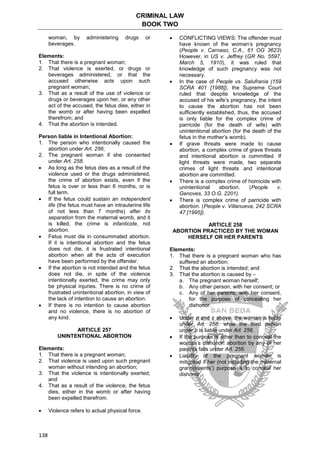 CRIMINAL LAW
BOOK TWO
138
woman, by administering drugs or
beverages.
Elements:
1. That there is a pregnant woman;
2. That violence is exerted, or drugs or
beverages administered, or that the
accused otherwise acts upon such
pregnant woman;
3. That as a result of the use of violence or
drugs or beverages upon her, or any other
act of the accused, the fetus dies, either in
the womb or after having been expelled
therefrom; and
4. That the abortion is intended.
Person liable in Intentional Abortion:
1. The person who intentionally caused the
abortion under Art. 256;
2. The pregnant woman if she consented
under Art. 258.
 As long as the fetus dies as a result of the
violence used or the drugs administered,
the crime of abortion exists, even if the
fetus is over or less than 6 months, or is
full term.
 If the fetus could sustain an independent
life (the fetus must have an intrauterine life
of not less than 7 months) after its
separation from the maternal womb, and it
is killed, the crime is infanticide, not
abortion.
 Fetus must die in consummated abortion.
If it is intentional abortion and the fetus
does not die, it is frustrated intentional
abortion when all the acts of execution
have been performed by the offender.
 If the abortion is not intended and the fetus
does not die, in spite of the violence
intentionally exerted, the crime may only
be physical injuries. There is no crime of
frustrated unintentional abortion, in view of
the lack of intention to cause an abortion.
 If there is no intention to cause abortion
and no violence, there is no abortion of
any kind.
ARTICLE 257
UNINTENTIONAL ABORTION
Elements:
1. That there is a pregnant woman;
2. That violence is used upon such pregnant
woman without intending an abortion;
3. That the violence is intentionally exerted;
and
4. That as a result of the violence, the fetus
dies, either in the womb or after having
been expelled therefrom.
 Violence refers to actual physical force.
 CONFLICTING VIEWS: The offender must
have known of the woman’s pregnancy
(People v. Carnaso, C.A., 61 OG 3623)
However, in US v. Jeffrey (GR No. 5597,
March 5, 1910), it was ruled that
knowledge of such pregnancy was not
necessary.
 In the case of People vs. Salufrania (159
SCRA 401 [1988]), the Supreme Court
ruled that despite knowledge of the
accused of his wife’s pregnancy, the intent
to cause the abortion has not been
sufficiently established, thus, the accused
is only liable for the complex crime of
parricide (for the death of wife) with
unintentional abortion (for the death of the
fetus in the mother’s womb).
 If grave threats were made to cause
abortion, a complex crime of grave threats
and intentional abortion is committed. If
light threats were made, two separate
crimes of light threats and intentional
abortion are committed.
 There is a complex crime of homicide with
unintentional abortion. (People v.
Genoves, 33 O.G. 2201).
 There is complex crime of parricide with
abortion. (People v. Villanueva, 242 SCRA
47 [1995]).
ARTICLE 258
ABORTION PRACTICED BY THE WOMAN
HERSELF OR HER PARENTS
Elements:
1. That there is a pregnant woman who has
suffered an abortion;
2. That the abortion is intended; and
3. That the abortion is caused by –
a. The pregnant woman herself;
b. Any other person, with her consent; or
c. Any of her parents, with her consent,
for the purpose of concealing her
dishonor.
 Under a and c above, the woman is liable
under Art. 258; while the third person
under b is liable under Art. 256.
 If the purpose is other than to conceal the
woman’s dishonor, abortion by any of her
parents falls under Art. 256.
 Liability of the pregnant woman is
mitigated if her (not including the maternal
grandparents’) purpose is to conceal her
dishonor.
 