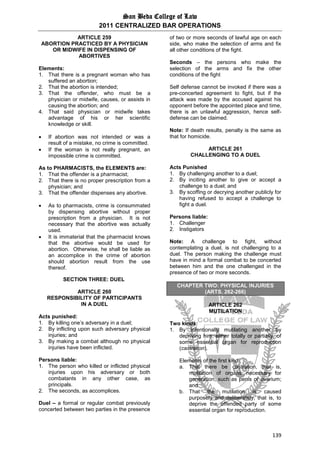 San Beda College of Law
2011 CENTRALIZED BAR OPERATIONS
139
ARTICLE 259
ABORTION PRACTICED BY A PHYSICIAN
OR MIDWIFE IN DISPENSING OF
ABORTIVES
Elements:
1. That there is a pregnant woman who has
suffered an abortion;
2. That the abortion is intended;
3. That the offender, who must be a
physician or midwife, causes, or assists in
causing the abortion; and
4. That said physician or midwife takes
advantage of his or her scientific
knowledge or skill.
 If abortion was not intended or was a
result of a mistake, no crime is committed.
 If the woman is not really pregnant, an
impossible crime is committed.
As to PHARMACISTS, the ELEMENTS are:
1. That the offender is a pharmacist;
2. That there is no proper prescription from a
physician; and
3. That the offender dispenses any abortive.
 As to pharmacists, crime is consummated
by dispensing abortive without proper
prescription from a physician. It is not
necessary that the abortive was actually
used.
 It is immaterial that the pharmacist knows
that the abortive would be used for
abortion. Otherwise, he shall be liable as
an accomplice in the crime of abortion
should abortion result from the use
thereof.
SECTION THREE: DUEL
ARTICLE 260
RESPONSIBILITY OF PARTICIPANTS
IN A DUEL
Acts punished:
1. By killing one’s adversary in a duel;
2. By inflicting upon such adversary physical
injuries; and
3. By making a combat although no physical
injuries have been inflicted.
Persons liable:
1. The person who killed or inflicted physical
injuries upon his adversary or both
combatants in any other case, as
principals.
2. The seconds, as accomplices.
Duel – a formal or regular combat previously
concerted between two parties in the presence
of two or more seconds of lawful age on each
side, who make the selection of arms and fix
all other conditions of the fight.
Seconds – the persons who make the
selection of the arms and fix the other
conditions of the fight
Self defense cannot be invoked if there was a
pre-concerted agreement to fight, but if the
attack was made by the accused against his
opponent before the appointed place and time,
there is an unlawful aggression, hence self-
defense can be claimed.
Note: If death results, penalty is the same as
that for homicide.
ARTICLE 261
CHALLENGING TO A DUEL
Acts Punished
1. By challenging another to a duel;
2. By inciting another to give or accept a
challenge to a duel; and
3. By scoffing or decrying another publicly for
having refused to accept a challenge to
fight a duel.
Persons liable:
1. Challenger
2. Instigators
Note: A challenge to fight, without
contemplating a duel, is not challenging to a
duel. The person making the challenge must
have in mind a formal combat to be concerted
between him and the one challenged in the
presence of two or more seconds.
CHAPTER TWO: PHYSICAL INJURIES
(ARTS. 262-266)
ARTICLE 262
MUTILATION
Two kinds:
1. By intentionally mutilating another by
depriving him, either totally or partially, of
some essential organ for reproduction
(castration).
Elements of the first kind:
a. That there be castration, that is,
mutilation of organs necessary for
generation, such as penis or ovarium;
and
b. That the mutilation is caused
purposely and deliberately, that is, to
deprive the offended party of some
essential organ for reproduction.
 