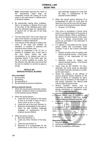 CRIMINAL LAW
BOOK TWO
140
Note: Intentionally depriving the victim of
the reproductive organ does not
necessarily involve the cutting off of the
organ or any part thereof. It suffices that it
is rendered useless.
2. By intentionally making other mutilation,
that is, by lopping or clipping off any part
of the body of the offended party, other
than the essential organ for reproduction,
to deprive him of that part of the body
(mayhem).
 The law looks NOT only to the result but
also to the intention or purpose of the act.
Mutilation is always intentional.
 The intention of the offender to deprive the
victim of the body part whether by
castration or mayhem is essential and
must thus exist in either case.
 Cruelty, as understood in Art 14 (21), is
inherent in mutilation and, in fact, that is
the only felony where the said
circumstance is an integral part and is
absorbed therein. If the victim dies, the
crime is murder qualified by cruelty, but
the offender may still claim and prove that
he had no intention to commit so grave a
wrong.
ARTICLE 263
SERIOUS PHYSICAL INJURIES
How committed:
1. By wounding;
2. By beating;
3. By assaulting; or
4. By administering injurious substance.
Serious physical injuries
1. When the injured person becomes insane,
imbecile, impotent or blind in consequence
of the physical injuries inflicted;
2. When the injured person –
a. Loses the use of speech or the power
to hear or to smell, or loses an eye, a
hand, a foot, an arm, or a leg;
b. Loses the use of any such member; or
c. Becomes incapacitated for the work in
which he was therefore habitually
engaged, in consequence of the
physical injuries inflicted.
3. When the person injured -
a. Becomes deformed, or
b. Loses any other member of his body,
or
c. Loses the use thereof, or
d. Becomes ill or incapacitated for the
performance of the work in which he
was habitually engaged for more than
90 days, in consequence of the
physical injuries inflicted.
4. When the injured person becomes ill or
incapacitated for labor for more than 30
days (but must not be more than 90 days),
as a result of the physical injuries inflicted.
 30 days < X ≤ 90 days
 This crime is considered a formal crime
since it is punished based on the gravity of
the injuries inflicted. What is penalized in
the crime of physical injuries is the result.
Thus, it is always consummated and
cannot be committed in the attempted or
frustrated stage.
 If a robbery is committed and the injured
person suffers that enumerated under
numbers 3 and 4, the crime/s committed
is/are:
 Special complex crime of robbery with
serious physical injuries – if the injured
person is not responsible for the
robbery.
 Separate crimes of robbery and
serious physical injuries – if the injured
person is a robber.
 There must be NO INTENT TO KILL;
otherwise, the crime would be attempted
or frustrated homicide, parricide or murder,
as the case maybe.
 Where the category of the offense of
serious physical injuries depends on the
period of illness or incapacity for labor,
there must be evidence of that length of
that period; otherwise, the offense shall
only be slight physical injuries.
 Serious physical injuries may be
committed by reckless imprudence or by
simple imprudence or negligence under
Art. 365 in relation to Art. 263.
 Impotence means inability to copulate.
 Insanity means loss of reason or will;
failure to determine right from wrong;
failure to perceive things as they are.
 Lessening of efficiency due to injury is not
incapacity.
In paragraphs 2 and 3, the offended party
must have a vocation or work at the time of the
injury.
Work includes studies or preparation for a
profession.
Requisites of deformity:
1. Physical ugliness;
2. Permanent and definite abnormality; and
3. Must be conspicuous and visible.
 