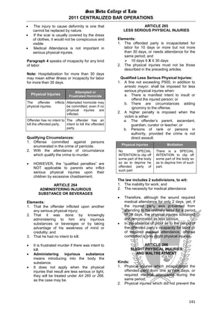 San Beda College of Law
2011 CENTRALIZED BAR OPERATIONS
141
 The injury to cause deformity is one that
cannot be replaced by nature.
 If the scar is usually covered by the dress
of clothes, it would not be conspicuous and
visible
 Medical Attendance is not important in
serious physical injuries.
Paragraph 4 speaks of incapacity for any kind
of labor.
Note: Hospitalization for more than 30 days
may mean either illness or incapacity for labor
for more than 30 days.
Physical Injuries
Attempted or
Frustrated Homicide
The offender inflicts
physical injuries.
Attempted homicide may
be committed, even if no
physical injuries are
inflicted.
Offender has no intent to
kill the offended party.
The offender has an
intent to kill the offended
party.
Qualifying Circumstances:
1. Offense committed against persons
enumerated in the crime of parricide.
2. With the attendance of circumstance
which qualify the crime to murder.
 HOWEVER, the “qualified penalties” are
NOT applicable to parents who inflict
serious physical injuries upon their
children by excessive chastisement.
ARTICLE 264
ADMINISTERING INJURIOUS
SUBSTANCE OR BEVERAGES
Elements:
1. That the offender inflicted upon another
any serious physical injury;
2. That it was done by knowingly
administering to him any injurious
substances or beverages or by taking
advantage of his weakness of mind or
credulity; and
3. That he had no intent to kill.
 It is frustrated murder if there was intent to
kill.
 Administering injurious substance
means introducing into the body the
substance.
 It does not apply when the physical
injuries that result are less serious or light,
they will be treated under Art 265 or 266,
as the case may be.
ARTICLE 265
LESS SERIOUS PHYSICAL INJURIES
Elements:
1. The offended party is incapacitated for
labor for 10 days or more but not more
than 30 days, or needs attendance for the
same period; and
 10 days ≤ X ≤ 30 days
2. The physical injuries must not be those
described in the preceding articles.
Qualified Less Serious Physical Injuries:
1. A fine not exceeding P500, in addition to
arresto mayor, shall be imposed for less
serious physical injuries when:
a. There is manifest intent to insult or
offend the injured person; or
b. There are circumstances adding
ignominy to the offense.
2. A higher penalty is imposed when the
victim is either:
a. The offender’s parent, ascendant,
guardian, curator or teacher; or
b. Persons of rank or persons in
authority, provided the crime is not
direct assault.
The law includes 2 subdivisions, to wit:
1. The inability for work; and
2. The necessity for medical attendance
 Therefore, although the wound required
medical attendance for only 2 days, yet, if
the injured party was prevented from
attending to his ordinary labor for a period
of 29 days, the physical injuries sustained
are denominated as less serious.
 In the absence of proof as to the period of
the offended party’s incapacity for labor or
of required medical attendance, offense
committed is only slight physical injuries.
ARTICLE 266
SLIGHT PHYSICAL INJURIES
AND MALTREATMENT
Kinds:
1. Physical injuries which incapacitated the
offended party from one to nine days, or
required medical attendance during the
same period;
2. Physical injuries which did not prevent the
Physical Injuries Mutilation
No SPECIAL
INTENTION to clip off
some part of the body
so as to deprive he
offended party of
such part
There is a SPECIAL
INTENTION to clip off
some part of the body so
as to deprive him of such
part.
 