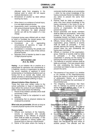 CRIMINAL LAW
BOOK TWO
142
offended party from engaging in his
habitual work or which did not require
medical attendance; and
3. Ill-treatment of another by deed without
causing any injury.
 When there is no evidence of actual injury,
it is only slight physical injuries.
 Supervening event converting the crime
into serious physical injuries after the filing
of the information for slight physical
injuries can still be the subject of a new
charge
If physical injuries were inflicted with an intent
to insult or humiliate the injured person, the
intent to insult or humiliate shall be:
 Considered as an aggravating
circumstance of ignominy in case of
serious physical injuries
 Considered in increasing the penalty and
qualifying the crime in case of less serious
physical injuries
 Separate crime of slander by deed in case
of slight physical injuries.
ANTI-HAZING LAW
(R.A. No. 8049)
Hazing – is an initiation rite or practice as a
prerequisite for admission into membership in
a fraternity, sorority or organization by placing
the recruit, neophyte or applicant in some
embarrassing or humiliating situations such as
forcing him to do menial, silly, foolish, and
similar activities or otherwise subjecting him to
physical or psychological suffering or injury.
Allowed Initiation Rites (Section 2)
Those that have prior written notice to the
school authorities or head of organization 7
days before the conduct of such initiation. The
written notice shall contain the following:
1. Period of the initiation activities which shall
not exceed 3 days
2. Names of those to be subjected to such
activities
3. Undertaking that no physical violence be
employed by anybody
What acts are punishable: All acts so long as
it caused physical injuries at the very least.
Persons liable:
1. Officers and members of the fraternity,
sorority or organization who actually
participated in the infliction of physical
harm shall be liable as principals – if the
person subjected to hazing suffers any
physical injury or dies as a result thereof.
2. Owner of the place where the hazing is
conducted shall be liable as an accomplice
– when he has actual knowledge of the
hazing conducted therein but failed to take
any action to prevent the same from
occurring.
3. Parents shall be liable as principals –
when they have actual knowledge of the
hazing conducted in the home of one of
the officers or members of the fraternity,
sorority or organization, but failed to
prevent the same.
4. School authorities and faculty members
shall be liable as accomplices - when they
consent to the hazing or have actual
knowledge thereof, but failed to take any
action to prevent the same from occurring.
5. Officers, former officers or alumni of the
organization, group, fraternity or sorority
shall be liable as principals - if they
actually planned the hazing, although not
present when the acts constituting the
hazing were committed.
6. Officers or members of the organization,
group, fraternity or sorority shall be liable
as principals - if they knowingly
cooperated in carrying out the hazing by
inducing the victim to be present thereat.
7. The fraternity or sorority’s adviser shall be
liable as principal - if he was present when
the acts constituting the hazing were
committed and failed to take any action to
prevent the same.
 The presence of “any person” (i.e. whether
or not member of the fraternity/sorority)
during the hazing is prima facie evidence
of participation therein as a principal
UNLESS he prevented the commission of
the prohibited acts.
 The mitigating circumstance that there
was no intention to commit so grave a
wrong shall NOT APPLY. (Sec. 4, par. e,
R.A. No. 8049)
CHAPTER THREE: RAPE
(ARTS. 266-A – 266-B)
ARTICLE 266-A
THE ANTI-RAPE LAW (RA 8353)
Classification of Rape
1. Traditional Rape under Art. 335- carnal
knowledge with a woman against her will;
in this case, the offender is always a man
and the offended party is always a woman.
2. Sexual Assault under R.A. 8353- this is
committed when the offender inserts his
penis to another person’s mouth or anal
orifice or by inserting an instrument or
object into the genital or anal orifice of
another person. The offender and the
 