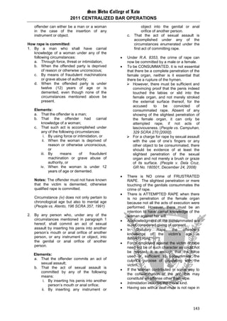 San Beda College of Law
2011 CENTRALIZED BAR OPERATIONS
143
offender can either be a man or a woman
in the case of the insertion of any
instrument or object.
How rape is committed:
1. By a man who shall have carnal
knowledge of a woman under any of the
following circumstances:
a. Through force, threat or intimidation;
b. When the offended party is deprived
of reason or otherwise unconscious;
c. By means of fraudulent machinations
or grave abuse of authority;
d. When the offended party is under
twelve (12) years of age or is
demented, even though none of the
circumstances mentioned above be
present.
Elements:
a. That the offender is a man;
b. That the offender had carnal
knowledge of a woman;
c. That such act is accomplished under
any of the following circumstances:
i. By using force or intimidation, or
ii. When the woman is deprived of
reason or otherwise unconscious,
or
iii. By means of fraudulent
machination or grave abuse of
authority, or
iv. When the woman is under 12
years of age or demented.
Notes: The offender must not have known
that the victim is demented, otherwise
qualified rape is committed.
Circumstance (iv) does not only pertain to
chronological age but also to mental age
(People vs. Atento, 196 SCRA 357, 1991)
2. By any person who, under any of the
circumstances mentioned in paragraph 1
hereof, shall commit an act of sexual
assault by inserting his penis into another
person’s mouth or anal orifice of another
person, or any instrument or object, into
the genital or anal orifice of another
person.
Elements:
a. That the offender commits an act of
sexual assault;
b. That the act of sexual assault is
committed by any of the following
means:
i. By inserting his penis into another
person’s mouth or anal orifice;
ii. By inserting any instrument or
object into the genital or anal
orifice of another person.
c. That the act of sexual assault is
accomplished under any of the
circumstances enumerated under the
first act of committing rape.
 Under R.A. 8353, the crime of rape can
now be committed by a male or a female.
 To be CONSUMMATED, it is not essential
that there be a complete penetration of the
female organ, neither is it essential that
there be a rupture of the hymen.
 However, there must be sufficient and
convincing proof that the penis indeed
touched the labias or slid into the
female organ, and not merely stroked
the external surface thereof, for the
accused to be convicted of
consummated rape. Absent of any
showing of the slightest penetration of
the female organ, it can only be
attempted rape, if not acts of
lasciviousness. (People vs. Campuhan,
329 SCRA 270 [2000])
 For a charge for rape by sexual assault
with the use of one’s fingers or any
other object to be consummated, there
should be evidence of at least the
slightest penetration of the sexual
organ and not merely a brush or graze
of its surface. (People v. Dela Cruz,
GR No. 180501, December 24, 2008)
 There is NO crime of FRUSTRATED
RAPE. The slightest penetration or mere
touching of the genitals consummates the
crime of rape.
 There is ATTEMPTED RAPE when there
is no penetration of the female organ
because not all the acts of execution were
performed. However, there must be an
intention to have carnal knowledge of the
woman against her will.
 Acknowledgment of the consummated act
is not considered giving of consent.
 In Statutory Rape, the offender’s
knowledge of the victim’s age is
IMMATERIAL.
 Force employed against the victim of rape
need not be of such character as could not
be resisted. It is enough that the force
used is sufficient to consummate the
culprit’s purpose of copulating with the
victim.
 If the woman contributed in some way to
the consummation of the act, this may
constitute an offense other than rape.
 Intimidation includes the moral kind.
 Having sex with a deaf-mute is not rape in
 