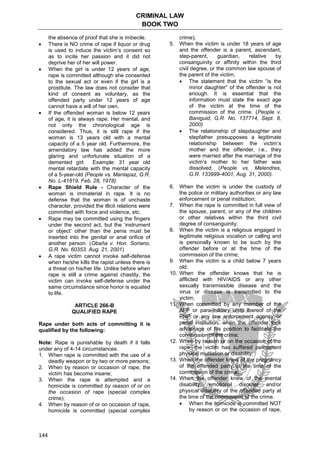 CRIMINAL LAW
BOOK TWO
144
the absence of proof that she is imbecile.
 There is NO crime of rape if liquor or drug
is used to induce the victim’s consent so
as to incite her passion and it did not
deprive her of her will power.
 When the girl is under 12 years of age,
rape is committed although she consented
to the sexual act or even if the girl is a
prostitute. The law does not consider that
kind of consent as voluntary, as the
offended party under 12 years of age
cannot have a will of her own.
 If the offended woman is below 12 years
of age, it is always rape. Her mental, and
not only the chronological age is
considered. Thus, it is still rape if the
woman is 13 years old with a mental
capacity of a 5 year old. Furthermore, the
amendatory law has added the more
glaring and unfortunate situation of a
demented girl. Example: 31 year old
mental retardate with the mental capacity
of a 5-year-old (People vs. Manlapaz, G.R.
No. L-41819, Feb. 28, 1978).
 Rape Shield Rule - Character of the
woman is immaterial in rape. It is no
defense that the woman is of unchaste
character, provided the illicit relations were
committed with force and violence, etc.
 Rape may be committed using the fingers
under the second act, but the ‘instrument
or object’ other than the penis must be
inserted into the genital or anal orifice of
another person. (Obaña v. Hon. Soriano,
G.R. No. 60353. Aug. 21, 2001)
 A rape victim cannot invoke self-defense
when he/she kills the rapist unless there is
a threat on his/her life. Unlike before when
rape is still a crime against chastity, the
victim can invoke self-defense under the
same circumstance since honor is equated
to life.
ARTICLE 266-B
QUALIFIED RAPE
Rape under both acts of committing it is
qualified by the following:
Note: Rape is punishable by death if it falls
under any of 4-14 circumstances.
1. When rape is committed with the use of a
deadly weapon or by two or more persons;
2. When by reason or occasion of rape, the
victim has become insane;
3. When the rape is attempted and a
homicide is committed by reason of or on
the occasion of rape (special complex
crime);
4. When by reason of or on occasion of rape,
homicide is committed (special complex
crime);
5. When the victim is under 18 years of age
and the offender is a parent, ascendant,
step-parent, guardian, relative by
consanguinity or affinity within the third
civil degree, or the common law spouse of
the parent of the victim;
 The statement that the victim “is the
minor daughter” of the offender is not
enough. It is essential that the
information must state the exact age
of the victim at the time of the
commission of the crime. (People v.
Baniguid, G.R. No. 137714, Sept. 8,
2000)
 The relationship of stepdaughter and
stepfather presupposes a legitimate
relationship between the victim’s
mother and the offender, i.e., they
were married after the marriage of the
victim’s mother to her father was
dissolved. (People vs. Melendres,
G.R. 133999-4001, Aug. 31, 2000).
6. When the victim is under the custody of
the police or military authorities or any law
enforcement or penal institution;
7. When the rape is committed in full view of
the spouse, parent, or any of the children
or other relatives within the third civil
degree of consanguinity;
8. When the victim is a religious engaged in
legitimate religious vocation or calling and
is personally known to be such by the
offender before or at the time of the
commission of the crime;
9. When the victim is a child below 7 years
old;
10. When the offender knows that he is
afflicted with HIV/AIDS or any other
sexually transmissible disease and the
virus or disease is transmitted to the
victim;
11. When committed by any member of the
AFP or para-military units thereof of the
PNP or any law enforcement agency or
penal institution, when the offender took
advantage of his position to facilitate the
commission of the crime;
12. When by reason or on the occasion of the
rape, the victim has suffered permanent
physical mutilation or disability;
13. When the offender knew of the pregnancy
of the offended party at the time of the
commission of the crime;
14. When the offender knew of the mental
disability, emotional disorder and/or
physical disability of the offended party at
the time of the commission of the crime.
 When the homicide is committed NOT
by reason or on the occasion of rape,
 