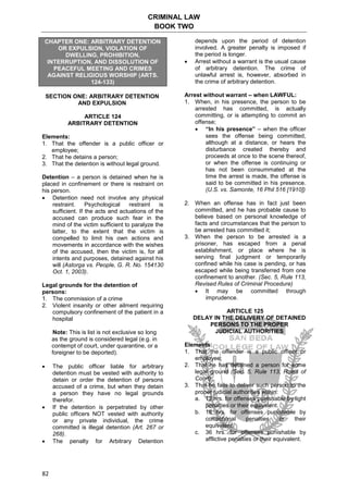 CRIMINAL LAW
BOOK TWO
82
CHAPTER ONE: ARBITRARY DETENTION
OR EXPULSION, VIOLATION OF
DWELLING, PROHIBITION,
INTERRUPTION, AND DISSOLUTION OF
PEACEFUL MEETING AND CRIMES
AGAINST RELIGIOUS WORSHIP (ARTS.
124-133)
SECTION ONE: ARBITRARY DETENTION
AND EXPULSION
ARTICLE 124
ARBITRARY DETENTION
Elements:
1. That the offender is a public officer or
employee;
2. That he detains a person;
3. That the detention is without legal ground.
Detention – a person is detained when he is
placed in confinement or there is restraint on
his person.
 Detention need not involve any physical
restraint. Psychological restraint is
sufficient. If the acts and actuations of the
accused can produce such fear in the
mind of the victim sufficient to paralyze the
latter, to the extent that the victim is
compelled to limit his own actions and
movements in accordance with the wishes
of the accused, then the victim is, for all
intents and purposes, detained against his
will (Astorga vs. People, G. R. No. 154130
Oct. 1, 2003).
Legal grounds for the detention of
persons:
1. The commission of a crime
2. Violent insanity or other ailment requiring
compulsory confinement of the patient in a
hospital
Note: This is list is not exclusive so long
as the ground is considered legal (e.g. in
contempt of court, under quarantine, or a
foreigner to be deported).
 The public officer liable for arbitrary
detention must be vested with authority to
detain or order the detention of persons
accused of a crime, but when they detain
a person they have no legal grounds
therefor.
 If the detention is perpetrated by other
public officers NOT vested with authority
or any private individual, the crime
committed is illegal detention (Art. 267 or
268).
 The penalty for Arbitrary Detention
depends upon the period of detention
involved. A greater penalty is imposed if
the period is longer.
 Arrest without a warrant is the usual cause
of arbitrary detention. The crime of
unlawful arrest is, however, absorbed in
the crime of arbitrary detention.
Arrest without warrant – when LAWFUL:
1. When, in his presence, the person to be
arrested has committed, is actually
committing, or is attempting to commit an
offense;
 “In his presence” – when the officer
sees the offense being committed,
although at a distance, or hears the
disturbance created thereby and
proceeds at once to the scene thereof,
or when the offense is continuing or
has not been consummated at the
time the arrest is made, the offense is
said to be committed in his presence.
(U.S. vs. Samonte, 16 Phil 516 [1910])
2. When an offense has in fact just been
committed, and he has probable cause to
believe based on personal knowledge of
facts and circumstances that the person to
be arrested has committed it;
3. When the person to be arrested is a
prisoner, has escaped from a penal
establishment, or place where he is
serving final judgment or temporarily
confined while his case is pending, or has
escaped while being transferred from one
confinement to another. (Sec. 5, Rule 113,
Revised Rules of Criminal Procedure)
 It may be committed through
imprudence.
ARTICLE 125
DELAY IN THE DELIVERY OF DETAINED
PERSONS TO THE PROPER
JUDICIAL AUTHORITIES
Elements:
1. That the offender is a public officer or
employee;
2. That he has detained a person for some
legal ground (Sec. 5, Rule 113, Rules of
Court);
3. That he fails to deliver such person to the
proper judicial authorities within:
a. 12 hrs. for offenses punishable by light
penalties or their equivalent.
b. 18 hrs. for offenses punishable by
correctional penalties or their
equivalent.
c. 36 hrs. for offenses punishable by
afflictive penalties or their equivalent.
 