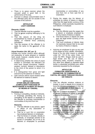 CRIMINAL LAW
BOOK TWO
154
 There is no grave coercion where the
accused acted in good faith in the
performance of his duty.
 Coercion is always consummated even if
the offended party did not accede to the
purpose of the coercion.
ARTICLE 287
LIGHT COERCION
Elements: (CSVP)
1. That the offender must be a creditor;
2. That he seizes anything belonging to his
debtor;
3. That the seizure of the thing be
accomplished by means of violence or a
display of material force producing
intimidation;
4. That the purpose of the offender is to
apply the same to the payment of the
debt.
Unjust Vexation (Art. 287, par. 2)
Includes any human conduct which although
not productive of some physical or material
harm would, however, unjustly annoy or vex
an innocent person.
 In determining whether the crime of unjust
vexation is committed, the offender's act
must have caused annoyance, irritation,
vexation, torment, distress or disturbance
to the mind of the person to whom it is
directed.
 It is distinguished from grave and light
coercions by the absence of violence.
 Light coercion will be unjust vexation when
the element of violence is absent.
ARTICLE 288
OTHER SIMILAR COERCIONS
(COMPULSORY PURCHASE OF
MERCHANDISE & PAYMENT OF WAGES
BY MEANS OF TOKENS)
Prohibited acts:
1. Forcing or compelling, directly or indirectly,
or knowingly permitting the forcing or
compelling of the laborer or employee of
the offender to purchase merchandise or
commodities of any kind from him
Elements:
a. That the offender is any person, agent
or officer of any association or
corporation.
b. That he or such firm or corporation
has employed laborers or employees
c. That he forces or compels, directly or
indirectly, or knowingly permits to be
forced or compelled, any of his or its
laborers or employees to purchase
merchandise or commodities of any
kind from him or from said firm or
corporation.
2. Paying the wages due his laborer or
employee by means of tokens or objects
other than the legal tender currency of the
Philippines, unless expressly requested by
such laborer or employee
Elements:
a. That the offender pays the wages due
a laborer or employee employed by
him by means of tokens or objects
b. That those tokens or objects are other
than the legal tender currency of the
Philippines.
c. That such employee or laborer does
not expressly request that he be paid
by means of tokens or objects.
 Inducing an employee to give up any part
of his wages by force, stealth, intimidation,
threat or by any other means is unlawful
under Art. 116 of the Labor Code, not
under the RPC. Wages shall be paid in
legal tender and the use of tokens,
promissory notes, vouchers, coupons, or
any other form alleged to represent legal
tender is absolutely prohibited even when
expressly requested by the employee.
ARTICLE 289
FORMATION, MAINTENANCE, &
PROHIBITION OF COMBINATION OF
CAPITAL OR LABOR THROUGH VIOLENCE
OR THREATS
Elements:
1. That the offender employs violence or
threats, in such a degree as to compel or
force the laborers or employers in the free
and legal exercise of their industry or
work;
2. That the purpose is to organize, maintain
or prevent coalitions of capital or laborers
or lockout of employers.
 The act should not be a more serious
offense.
 Peaceful picketing is allowed. When the
picketers employ violence or if they make
threats, they shall be held liable for
coercion.
 Preventing employee from joining any
registered labor organization is punished
under the Labor Code, not under the RPC.
 