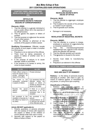 San Beda College of Law
2011 CENTRALIZED BAR OPERATIONS
155
CHAPTER THREE: DISCOVERY AND
REVELATION OF SECRETS (ARTS. 290-
292)
ARTICLE 290
DISCOVERING SECRETS THROUGH
SEIZURE OF CORRESPONDENCE
Elements: (PSID)
1. That the offender is a private individual or
even a public officer not in the exercise of
his official function;
2. That he seizes the papers or letters of
another;
3. That the purpose is to discover the secrets
of such other person;
4. That the offender is informed of the
contents of the papers or letters seized.
Qualifying Circumstance: Offender reveals
the contents of such paper or letter of another
to a third person.
 Prejudice is not an element of this offense.
 There must be taking possession of
papers or letters of another even for a
short time.
 If the purpose of seizure is to cause
damage, estafa is committed.
 If the purpose is to harass or annoy, the
crime is unjust vexation.
Art. 230 Art. 290
Public officer comes to
know the secret of any
private individual by
reason of his office.
Private individual
The secret is not
necessarily contained
in papers or letters.
It is necessary that the
offender seizes the
papers or letters of
another to discover the
secret of the latter.
Reveals the secret
without justifiable
reason.
If there is a secret
discovered, it is not
necessary that it be
revealed.
Act punished is the
revelation of secrets by
the officer by reason of
his office.
Act punished is the
seizure of
correspondence so as
to discover the secrets
of the offended party.
Article 290 NOT applicable to:
1. Parents, guardians, or persons entrusted
with the custody of minors with respect to
the papers or letters of the children or
minors placed under their care or study;
2. Spouses with respect to the papers or
letters of either of them.
ARTICLE 291
REVEALING SECRETS WITH
ABUSE OF OFFICE
Elements: (MLR)
1. That the offender is a manager, employee
or servant;
2. That he learns the secrets of his principal
or master in such capacity;
3. That he reveals such secrets.
 Damage is not necessary.
ARTICLE 292
REVELATION OF INDUSTRIAL SECRETS
Elements: (MSRP)
1. That the offender is a person in charge,
employee or workman of a manufacturing
or industrial establishment;
2. That the manufacturing/industrial
establishment has a secret of the industry
which the offender has learned;
3. That the offender reveals such secrets;
4. That prejudice is caused to the owner.
 Secrets must relate to manufacturing
process.
 Prejudice is an element in this offense
TITLE TEN: CRIMES AGAINST PROPERTY
ARTICLE 293
WHO ARE GUILTY OF ROBBERY
Robbery – is the taking of personal property
belonging to another, with intent to gain, by
means of violence against, or intimidation of
any person, or using force upon anything.
Classification of Robbery:
1. Robbery with violence against, or
intimidation of persons (Arts. 294, 297 and
298).
2. Robbery by use of force upon things (Arts.
299 and 302).
Elements of Robbery in general:
1. That there be personal property (bienes
muebles) belonging to another;
2. That there is unlawful taking
(apoderamiento or asportacion) of that
property;
3. That the taking must be with intent to gain
(animus lucrandi);
4. That there is violence against or
intimidation of any person or force used
upon things.
 