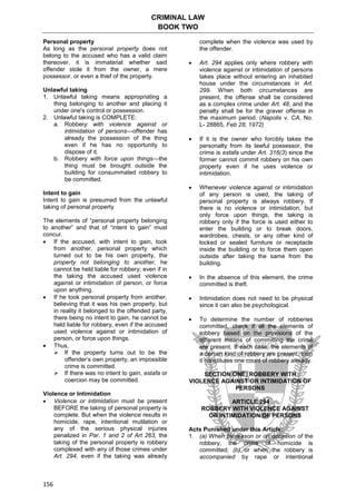 CRIMINAL LAW
BOOK TWO
156
Personal property
As long as the personal property does not
belong to the accused who has a valid claim
thereover, it is immaterial whether said
offender stole it from the owner, a mere
possessor, or even a thief of the property.
Unlawful taking
1. Unlawful taking means appropriating a
thing belonging to another and placing it
under one's control or possession.
2. Unlawful taking is COMPLETE:
a. Robbery with violence against or
intimidation of persons—offender has
already the possession of the thing
even if he has no opportunity to
dispose of it.
b. Robbery with force upon things—the
thing must be brought outside the
building for consummated robbery to
be committed.
Intent to gain
Intent to gain is presumed from the unlawful
taking of personal property
The elements of “personal property belonging
to another” and that of “intent to gain” must
concur.
 If the accused, with intent to gain, took
from another, personal property which
turned out to be his own property, the
property not belonging to another, he
cannot be held liable for robbery; even if in
the taking the accused used violence
against or intimidation of person, or force
upon anything.
 If he took personal property from another,
believing that it was his own property, but
in reality it belonged to the offended party,
there being no intent to gain, he cannot be
held liable for robbery, even if the accused
used violence against or intimidation of
person, or force upon things.
 Thus,
 If the property turns out to be the
offender’s own property, an impossible
crime is committed.
 If there was no intent to gain, estafa or
coercion may be committed.
Violence or Intimidation
 Violence or intimidation must be present
BEFORE the taking of personal property is
complete. But when the violence results in
homicide, rape, intentional mutilation or
any of the serious physical injuries
penalized in Par. 1 and 2 of Art 263, the
taking of the personal property is robbery
complexed with any of those crimes under
Art. 294, even if the taking was already
complete when the violence was used by
the offender.
 Art. 294 applies only where robbery with
violence against or intimidation of persons
takes place without entering an inhabited
house under the circumstances in Art.
299. When both circumstances are
present, the offense shall be considered
as a complex crime under Art. 48, and the
penalty shall be for the graver offense in
the maximum period. (Napolis v. CA, No.
L- 28865, Feb 28, 1972)
 If it is the owner who forcibly takes the
personalty from its lawful possessor, the
crime is estafa under Art. 316(3) since the
former cannot commit robbery on his own
property even if he uses violence or
intimidation.
 Whenever violence against or intimidation
of any person is used, the taking of
personal property is always robbery. If
there is no violence or intimidation, but
only force upon things, the taking is
robbery only if the force is used either to
enter the building or to break doors,
wardrobes, chests, or any other kind of
locked or sealed furniture or receptacle
inside the building or to force them open
outside after taking the same from the
building.
 In the absence of this element, the crime
committed is theft.
 Intimidation does not need to be physical
since it can also be psychological.
 To determine the number of robberies
committed, check if all the elements of
robbery based on the provisions of the
different means of committing the crime
are present. If each case, the elements of
a certain kind of robbery are present, then
it constitutes one count of robbery already.
SECTION ONE: ROBBERY WITH
VIOLENCE AGAINST OR INTIMIDATION OF
PERSONS
ARTICLE 294
ROBBERY WITH VIOLENCE AGAINST
OR INTIMIDATION OF PERSONS
Acts Punished under this Article:
1. (a) When by reason or on occasion of the
robbery, the crime of homicide is
committed; (b) or when the robbery is
accompanied by rape or intentional
 