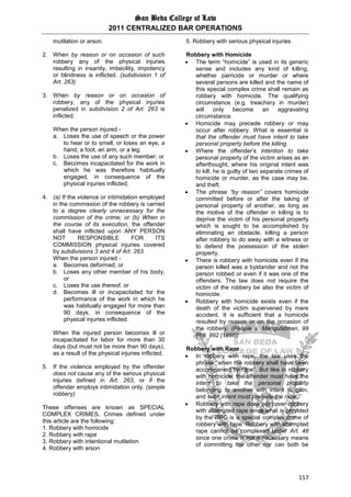 San Beda College of Law
2011 CENTRALIZED BAR OPERATIONS
157
mutilation or arson.
2. When by reason or on occasion of such
robbery any of the physical injuries
resulting in insanity, imbecility, impotency
or blindness is inflicted. (subdivision 1 of
Art. 263)
3. When by reason or on occasion of
robbery, any of the physical injuries
penalized in subdivision 2 of Art. 263 is
inflicted.
When the person injured -
a. Loses the use of speech or the power
to hear or to smell, or loses an eye, a
hand, a foot, an arm, or a leg;
b. Loses the use of any such member; or
c. Becomes incapacitated for the work in
which he was therefore habitually
engaged, in consequence of the
physical injuries inflicted;
4. (a) If the violence or intimidation employed
in the commission of the robbery is carried
to a degree clearly unnecessary for the
commission of the crime; or (b) When in
the course of its execution, the offender
shall have inflicted upon ANY PERSON
NOT RESPONSIBLE FOR ITS
COMMISSION physical injuries covered
by subdivisions 3 and 4 of Art. 263.
When the person injured -
a. Becomes deformed, or
b. Loses any other member of his body,
or
c. Loses the use thereof, or
d. Becomes ill or incapacitated for the
performance of the work in which he
was habitually engaged for more than
90 days, in consequence of the
physical injuries inflicted.
When the injured person becomes ill or
incapacitated for labor for more than 30
days (but must not be more than 90 days),
as a result of the physical injuries inflicted.
5. If the violence employed by the offender
does not cause any of the serious physical
injuries defined in Art. 263, or if the
offender employs intimidation only. (simple
robbery)
These offenses are known as SPECIAL
COMPLEX CRIMES. Crimes defined under
this article are the following:
1. Robbery with homicide
2. Robbery with rape
3. Robbery with intentional mutilation
4. Robbery with arson
5. Robbery with serious physical injuries
Robbery with Homicide
 The term “homicide” is used in its generic
sense and includes any kind of killing,
whether parricide or murder or where
several persons are killed and the name of
this special complex crime shall remain as
robbery with homicide. The qualifying
circumstance (e.g. treachery in murder)
will only become an aggravating
circumstance.
 Homicide may precede robbery or may
occur after robbery. What is essential is
that the offender must have intent to take
personal property before the killing.
 Where the offender’s intention to take
personal property of the victim arises as an
afterthought, where his original intent was
to kill, he is guilty of two separate crimes of
homicide or murder, as the case may be,
and theft.
 The phrase “by reason” covers homicide
committed before or after the taking of
personal property of another, as long as
the motive of the offender in killing is to
deprive the victim of his personal property
which is sought to be accomplished by
eliminating an obstacle, killing a person
after robbery to do away with a witness or
to defend the possession of the stolen
property.
 There is robbery with homicide even if the
person killed was a bystander and not the
person robbed or even if it was one of the
offenders. The law does not require the
victim of the robbery be also the victim of
homicide.
 Robbery with homicide exists even if the
death of the victim supervened by mere
accident. It is sufficient that a homicide
resulted by reason or on the occasion of
the robbery. (People v. Mangulabnan, 99
Phil. 992 [1956])
Robbery with Rape
 In robbery with rape, the law uses the
phrase “when the robbery shall have been
accompanied by rape”. But like in robbery
with homicide, the offender must have the
intent to take the personal property
belonging to another with intent to gain,
and such intent must precede the rape.
 Robbery with rape does not cover robbery
with attempted rape since what is provided
by the RPC is a special complex crime of
robbery with rape. Robbery with attempted
rape cannot be complexed under Art. 48
since one crime is not a necessary means
of committing the other nor can both be
 