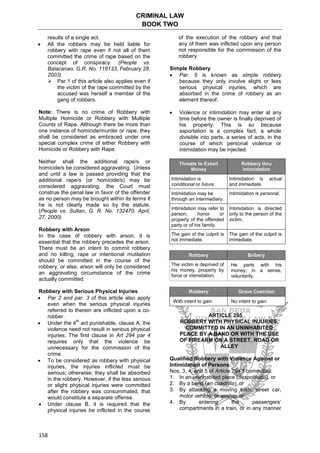CRIMINAL LAW
BOOK TWO
158
results of a single act.
 All the robbers may be held liable for
robbery with rape even if not all of them
committed the crime of rape based on the
concept of conspiracy. (People vs.
Balacanao, G.R. No. 118133, February 28,
2003)
 Par 1 of this article also applies even if
the victim of the rape committed by the
accused was herself a member of the
gang of robbers.
Note: There is no crime of Robbery with
Multiple Homicide or Robbery with Multiple
Counts of Rape. Although there be more than
one instance of homicide/murder or rape, they
shall be considered as embraced under one
special complex crime of either Robbery with
Homicide or Robbery with Rape.
Neither shall the additional rape/s or
homicide/s be considered aggravating. Unless
and until a law is passed providing that the
additional rape/s (or homicide/s) may be
considered aggravating, the Court must
construe the penal law in favor of the offender
as no person may be brought within its terms if
he is not clearly made so by the statute.
(People vs. Sultan, G. R. No. 132470, April,
27, 2000).
Robbery with Arson
In the case of robbery with arson, it is
essential that the robbery precedes the arson.
There must be an intent to commit robbery
and no killing, rape or intentional mutilation
should be committed in the course of the
robbery, or else, arson will only be considered
an aggravating circumstance of the crime
actually committed.
Robbery with Serious Physical Injuries
 Par 2 and par. 3 of this article also apply
even when the serious physical injuries
referred to therein are inflicted upon a co-
robber.
 Under the 4
th
act punishable, clause A, the
violence need not result in serious physical
injuries. The first clause in Art 294 par 4
requires only that the violence be
unnecessary for the commission of the
crime.
 To be considered as robbery with physical
injuries, the injuries inflicted must be
serious; otherwise, they shall be absorbed
in the robbery. However, if the less serious
or slight physical injuries were committed
after the robbery was consummated, that
would constitute a separate offense.
 Under clause B, it is required that the
physical injuries be inflicted in the course
of the execution of the robbery and that
any of them was inflicted upon any person
not responsible for the commission of the
robbery
Simple Robbery
 Par. 5 is known as simple robbery
because they only involve slight or less
serious physical injuries, which are
absorbed in the crime of robbery as an
element thereof.
 Violence or intimidation may enter at any
time before the owner is finally deprived of
his property. This is so because
asportation is a complex fact, a whole
divisible into parts, a series of acts, in the
course of which personal violence or
intimidation may be injected.
Threats to Extort
Money
Robbery thru
Intimidation
Intimidation is
conditional or future.
Intimidation is actual
and immediate.
Intimidation may be
through an intermediary.
Intimidation is personal.
Intimidation may refer to
person, honor or
property of the offended
party or of his family.
Intimidation is directed
only to the person of the
victim.
The gain of the culprit is
not immediate.
The gain of the culprit is
immediate.
Robbery Bribery
The victim is deprived of
his money, property by
force or intimidation.
He parts with his
money, in a sense,
voluntarily.
Robbery Grave Coercion
With intent to gain No intent to gain
ARTICLE 295
ROBBERY WITH PHYSICAL INJURIES,
COMMITTED IN AN UNINHABITED
PLACE BY A BAND OR WITH THE USE
OF FIREARM ON A STREET, ROAD OR
ALLEY
Qualified Robbery with Violence Against or
Intimidation of Persons:
Nos. 3, 4, and 5 of Article 294 if committed:
1. In an uninhabited place (despoblado); or
2. By a band (en cuadrilla); or
3. By attacking a moving train, street car,
motor vehicle, or airship; or
4. By entering the passengers’
compartments in a train, or in any manner
 