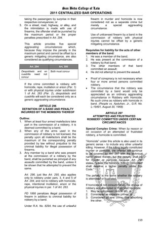 San Beda College of Law
2011 CENTRALIZED BAR OPERATIONS
159
taking the passengers by surprise in their
respective conveyances; or
5. On a street, road, highway, or alley, and
the intimidation is made with use of
firearms, the offender shall be punished by
the maximum period or the proper
penalties prescribed in Art. 294.
This article provides five special
aggravating circumstances which,
because they impose the penalty in the
maximum period and cannot be offset by a
generic mitigating circumstance, are also
considered as qualifying circumstances.
Art. 294 Art. 300
Despoblado and en
cuadrilla need not
concur
Both must concur
If the crime committed is robbery with
homicide, rape, mutilation or arson (Par. 1)
or with physical injuries under subdivision
1 of Art. 263 (Par. 2), despoblado and
cuadrilla will each be considered only as a
generic aggravating circumstance.
ARTICLE 296
DEFINITION OF A BAND AND PENALTY
INCURRED BY THE MEMBERS THEREOF
Outline:
1. When at least four armed malefactors take
part in the commission of a robbery, it is
deemed committed by a band.
2. When any of the arms used in the
commission of robbery is not licensed, the
penalty upon all malefactors shall be the
maximum of the corresponding penalty
provided by law without prejudice to the
criminal liability for illegal possession of
firearms.
3. Any member by a band who was present
at the commission of a robbery by the
band, shall be punished as principal of any
assaults committed by the band, unless it
be shown that he attempted to prevent the
same.
Art. 296, just like Art. 295, also applies
only to robbery under pars. 3, 4 and 5 of
Art. 294, and not to robbery with homicide,
rape, intentional mutilation, arson or the
physical injuries in par. 1 of Art. 263.
PD 1866 penalizes illegal possession of
firearm in addition to criminal liability for
robbery by a band.
Under R.A. No. 8294, the use of unlawful
firearm in murder and homicide is now
considered not as a separate crime but
merely a special aggravating
circumstance.
Use of unlicensed firearm by a band in the
commission of robbery with physical
injuries cannot be offset by a generic
mitigating circumstance.
Requisites for liability for the acts of other
members of the band:
1. He was a member of the band;
2. He was present at the commission of a
robbery by that band;
3. The other members of that band
committed an assault;
4. He did not attempt to prevent the assault.
 Proof of conspiracy is not necessary when
four or more armed persons committed
robbery.
 The circumstance that the robbery was
committed by a band would only be
appreciated as an ordinary aggravating
circumstance in Robbery with Homicide.
No such crime as robbery with homicide in
band. (People vs. Apduhan, Jr., G.R. No.
L-19491, August 30, 1968)
ARTICLE 297
ATTEMPTED AND FRUSTRATED
ROBBERY COMMITTED UNDER CERTAIN
CIRCUMSTANCES
Special Complex Crime: When by reason or
on occasion of an attempted or frustrated
robbery, a homicide is committed.
“Homicide” under this article is also used in its
generic sense - to include any other unlawful
killing. However, if the killing legally constituted
murder or parricide, the offense will continue
to be covered by Art. 297 with the technical
name stated therein, but the penalty shall be
for murder or parricide because Art. 297
states, “unless the homicide (killing) committed
shall deserve a higher penalty under this
Code.”
The penalty is the same whether the robbery
is attempted or frustrated.
If homicide is not consummated, the crimes of
robbery and attempted or frustrated homicide:
1. May be complexed (Article 48), or
2. Considered as separate crimes, or
3. Considered as one crime, one absorbing
the other.
 
