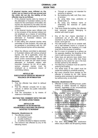 CRIMINAL LAW
BOOK TWO
160
If physical injuries were inflicted on the
victim, but no intent to kill was proved and
the victim did not die, the liability of the
offender may be as follows:
1. If the physical injuries were by reason of
the attempted or frustrated robbery as the
means for the commission of the latter, the
injuries are absorbed by the latter and the
crime shall only be attempted or frustrated
robbery.
2. If the physical injuries were inflicted only
on the occasion of the aborted robbery but
not employed as a means of committing
the latter, these will be separate crimes of
attempted or frustrated robbery and
physical injuries.
3. If both killing and physical injuries were
committed on that occasion, the crime will
be penalized in accordance with Art. 297
but the physical injuries will be absorbed.
 When the offense committed is attempted
or frustrated robbery with serious physical
injuries, Art. 48 is applicable, since the
felony would fall neither under Art 294
which covers consummated robbery with
homicide nor under Art 297 which covers
attempted or frustrated robbery with
homicide. However, for Art. 48 to apply,
serious physical injuries must be
employed as a necessary means of
committing robbery.
ARTICLE 298
EXECUTION OF DEEDS BY MEANS OF
VIOLENCE OR INTIMIDATION
Elements:
1. That the offender has intent to defraud
another;
2. That the offender compels him to sign,
execute, or deliver any public instrument
or document;
3. That the compulsion is by means of
violence or intimidation.
SECTION TWO: ROBBERY WITH THE USE
OF FORCE UPON THINGS
ARTICLE 299
ROBBERY IN AN INHABITED
HOUSE/PUBLIC BUILDING OR EDIFICE
DEVOTED TO WORSHIP
Elements: (Subdivision A)
1. The offender entered
a. an inhabited house,
b. a public building or
c. an edifice devoted to religious worship
2. The entrance was effected by any of the
following means:
a. Through an opening not intended for
entrance or egress;
b. By breaking any wall, roof, floor, door,
or window;
c. By using false keys, picklocks or
similar tools; or
d. By using any fictitious name or
pretending the exercise of public
authority.
3. That once inside the building, the offender
took personal property belonging to
another with intent to gain
 Any of the four means described in
subdivision (a) of Art. 299 must be
resorted to by the offender TO ENTER a
house, not to get out.
 The wall broken must be an outside wall,
not a wall between rooms in a house or
building, because the breaking of a wall
must be for the purpose of entering.
 But if a room is occupied by a person as
his separate dwelling, the breaking of the
room’s wall may give rise to robbery.
 False keys are genuine keys stolen from
the owner or any keys other than those
intended by the owner for use in the lock
forcibly opened by the offender.
 The false key or picklock must be used for
entering the building.
 The whole body of the culprit must be
inside the building to constitute entering.
 Not every physical force exerted by the
offender is covered by Art. 299, hence
breaking store windows to steal something
but without entry, is only theft.
Elements: (Subdivision B)
1. Offender is inside a dwelling house, public
building or edifice devoted to religious
worship, regardless of the circumstances
under which he entered it.
2. The offender takes personal property
belonging to another with intent to gain
under any of the following circumstances:
a. by the breaking of internal doors,
wardrobes, chests, or any other kind of
sealed furniture or receptacle
b. by taking such furniture or objects away
to be broken open outside the place of the
robbery
 Entrance into the building by any means
mentioned in subdivision (a) of Article 299
is not required in robbery under
subdivision (b) of the same article.
 The term door under this subdivision
refers only to doors lids or opening sheets
 