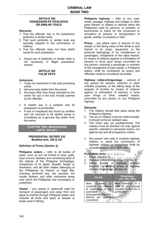 CRIMINAL LAW
BOOK TWO
162
ARTICLE 304
POSSESSION OF PICKLOCKS
OR SIMILAR TOOLS
Elements:
1. That the offender has in his possession
picklocks or similar tools;
2. That such picklocks or similar tools are
specially adopted to the commission of
robbery;
3. That the offender does not have lawful
cause for such possession.
 Actual use of picklocks or similar tools is
not necessary in illegal possession
thereof.
ARTICLE 305
FALSE KEYS
Inclusions:
1. Tools not mentioned in the next preceding
article
2. Genuine keys stolen from the owner
3. Any keys other than those intended by the
owner for use in the lock forcibly opened
by the offender.
 A master key is a picklock and its
possession is punishable.
 A lost or misplaced key found by another
and not returned to its rightful owner is
considered as a genuine key stolen from
the owner.
CHAPTER TWO: BRIGANDAGE
(ARTS. 306-307)
PRESIDENTIAL DECREE 532
Modified Arts. 306 & 307
Definition of Terms (Section 2)
Philippine waters – refer to all bodies of
water, such as but not limited to seas, gulfs,
bays around, between and connecting each of
the Islands of the Philippine Archipelago,
irrespective of its depth, breadth, length or
dimension, and all other waters belonging to
the Philippines by historic or legal title,
including territorial sea, the sea-bed, the
insular shelves, and other submarine areas
over which the Philippines has sovereignty or
jurisdiction
Vessel – any vessel or watercraft used for
transport of passengers and cargo from one
place to another through Philippine waters and
includes all kinds and types of vessels or
boats used in fishing
Philippine highway – refer to any road,
street, passage, highway and bridges or other
parts thereof, or railway or railroad within the
Philippines used by persons, or vehicles, or
locomotives or trains for the movement or
circulation of persons or transportation of
goods, articles, or property or both
Piracy – any attack upon or seizure of any
vessel, or the taking away of the whole or part
thereof or its cargo, equipment, or the
personal belongings of its complement or
passengers, irrespective of the value thereof,
by means of violence against or intimidation of
persons or force upon things committed by
any person, including a passenger or member
of the complement of said vessel, in Philippine
waters, shall be considered as piracy and
offenders shall be considered as pirates
Highway robbery/brigandage – seizure of
any person for ransom, extortion or other
unlawful purposes, or the taking away of the
property of another by means of violence
against or intimidation of persons or force
upon things or other unlawful means,
committed by any person on any Philippine
highway
Elements:
1. The robbery should take place along the
Philippine highway.
2. The act of robbery must be indiscriminate.
It should not be an isolated case.
3. The victim was not predetermined. The
robbery must be directed not only against
specific, intended or perceived victims, but
against any and all prospective victims.
 Any person who aids or protects highway
robbers or abets the commission of
highway robbery or brigandage shall be
considered as an ACCOMPLICE.
Punishable Acts
1. Piracy (Section 3)
2. Highway robbery/brigandage (Section 3)
3. Aiding pirates or highway robbers/
brigands or abetting piracy or highway
robbery/ brigandage (Section 4)
PD 532
Brigandage
(Art. 306, RPC)
Mere conspiracy to
constitute the offense
of brigandage is not
punishable
(presupposes that acts
defined are actually
committed)
Mere formation of a
band for any purpose
indicated in the law is
punishable
 