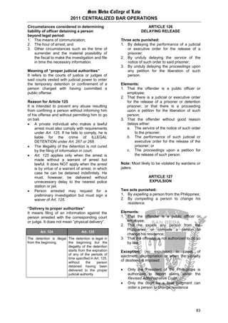 San Beda College of Law
2011 CENTRALIZED BAR OPERATIONS
83
Circumstances considered in determining
liability of officer detaining a person
beyond legal period:
1. The means of communication;
2. The hour of arrest; and
3. Other circumstances such as the time of
surrender and the material possibility of
the fiscal to make the investigation and file
in time the necessary information.
Meaning of “proper judicial authorities”
It refers to the courts of justice or judges of
said courts vested with judicial power to order
the temporary detention or confinement of a
person charged with having committed a
public offense.
Reason for Article 125
It is intended to prevent any abuse resulting
from confining a person without informing him
of his offense and without permitting him to go
on bail.
 A private individual who makes a lawful
arrest must also comply with requirements
under Art. 125. If he fails to comply, he is
liable for the crime of ILLEGAL
DETENTION under Art. 267 or 268.
 The illegality of the detention is not cured
by the filing of information in court.
 Art. 125 applies only when the arrest is
made without a warrant of arrest but
lawful. It does NOT apply when the arrest
is by virtue of a warrant of arrest, in which
case he can be detained indefinitely. He
must, however, be delivered without
unnecessary delay to the nearest police
station or jail.
 Person arrested may request for a
preliminary investigation but must sign a
waiver of Art. 125.
“Delivery to proper authorities”
It means filing of an information against the
person arrested with the corresponding court
or judge. It does not mean “physical delivery”.
Art. 124 Art. 125
The detention is illegal
from the beginning.
The detention is legal in
the beginning but the
illegality of the detention
starts from the expiration
of any of the periods of
time specified in Art. 125,
without the person
detained having been
delivered to the proper
judicial authority
ARTICLE 126
DELAYING RELEASE
Three acts punished:
1. By delaying the performance of a judicial
or executive order for the release of a
prisoner;
2. By unduly delaying the service of the
notice of such order to said prisoner;
3. By unduly delaying the proceedings upon
any petition for the liberation of such
person.
Elements:
1. That the offender is a public officer or
employee;
2. That there is a judicial or executive order
for the release of a prisoner or detention
prisoner, or that there is a proceeding
upon a petition for the liberation of such
person;
3. That the offender without good reason
delays either:
a. The service of the notice of such order
to the prisoner;
b. The performance of such judicial or
executive order for the release of the
prisoner; or
c. The proceedings upon a petition for
the release of such person.
Note: Most likely to be violated by wardens or
jailers.
ARTICLE 127
EXPULSION
Two acts punished:
1. By expelling a person from the Philippines;
2. By compelling a person to change his
residence.
Elements:
1. That the offender is a public officer or
employee;
2. That he expels any person from the
Philippines, or compels a person to
change his residence;
3. That the offender is not authorized to do so
by law.
Exception: (no expulsion) in cases of
ejectment, expropriation or when the penalty
of destierro is imposed.
 Only the President of the Philippines is
authorized to deport aliens under the
Revised Administrative Code.
 Only the court by a final judgment can
order a person to change residence
 