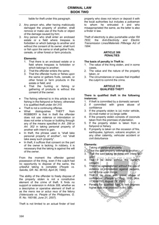 CRIMINAL LAW
BOOK TWO
164
liable for theft under this paragraph.
2. Any person who, after having maliciously
damaged the property of another, shall
remove or make use of the fruits or object
of the damage caused by him;
3. Any person who shall enter an enclosed
estate or a field where trespass is
forbidden or which belongs to another and
without the consent of its owner; shall hunt
or fish upon the same or shall gather fruits,
cereals, or other forest or farm products.
Elements:
1. That there is an enclosed estate or a
field where trespass is forbidden or
which belongs to another;
2. That the offender enters the same;
3. That the offender hunts or fishes upon
the same or gathers fruits, cereals, or
other forest or farm products in the
estate or field; and
4. That the hunting or fishing or
gathering of products is without the
consent of the owner.
 The fishing referred to in this article is not
fishing in the fishpond or fishery; otherwise
it is qualified theft under Art 310.
 Theft is not a continuing offense.
 What distinguishes THEFT from
ROBBERY is that in theft the offender
does not use violence or intimidation or
does not enter a house or building through
any of the means specified in Art. 299 or
Art. 302 in taking personal property of
another with intent to gain.
 In theft, the phrase used is “shall take
personal property of another”, not “shall
take away such property”.
 In theft, it suffices that consent on the part
of the owner is lacking. In robbery, it is
necessary that the taking is against the will
of the owner.
From the moment the offender gained
possession of the thing, even if the culprit had
no opportunity to dispose of the same, the
unlawful taking is complete (People vs.
Salvilla, GR. No. 86163, April 26, 1990).
The ability of the offender to freely dispose of
the property stolen is not a constitutive
element of the crime of theft. It finds no
support or extension in Article 308, whether as
a descriptive or operative element of theft or
as the mens rea or actus reus of the felony
(Valenzuela vs. People of the Philippines, G.
R. No. 160188, June 21, 2007).
Theft is not limited to an actual finder of lost
property who does not return or deposit it with
the local authorities but includes a policeman
to whom he entrusted it and who
misappropriated the same, as the latter is also
a finder in law.
Theft of electricity is also punishable under RA
7832, the Anti-Electricity and Electric
Transmission Lines/Materials Pilferage Act of
1994.
ARTICLE 309
PENALTIES
The basis of penalty in Theft is:
1. The value of the thing stolen, and in some
cases,
2. The value and the nature of the property
taken, or
3. The circumstances or causes that impelled
the culprit to commit the crime.
ARTICLE 310
QUALIFIED THEFT
There is qualified theft in the following
instances:
1. If theft is committed by a domestic servant
2. If committed with grave abuse of
confidence
3. If the property stolen is (a) motor vehicle,
(b) mail matter or (c) large cattle
4. If the property stolen consists of coconuts
taken from the premises of plantation.
5. If the property stolen is taken from a
fishpond or fishery
6. If property is taken on the occasion of fire,
earthquake, typhoon, volcanic eruption, or
any other calamity, vehicular accident or
civil disturbance
Elements:
1. Taking of personal property;
2. That the said property belongs to another;
3. That the said taking be done with intent to
gain;
4. That it be done without the owner’s
consent;
5. That it be accomplished without the use of
violence or intimidation against persons,
nor of force upon things;
6. That it be done with grave abuse of
confidence. (People v. Puig, G.R. Nos.
173654-765, August 28, 2008)
 Penalty for qualified theft is two degrees
higher than that provided in Art. 309.
 