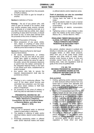 CRIMINAL LAW
BOOK TWO
166
value has been derived from the proceeds
of theft or robbery;
4. Accused has intent to gain for himself or
another.
Section 2. Definition of Terms.
Fencing – the act of any person who, with
intent to gain for himself or for another, shall
buy, receive, possess, keep, acquire, conceal,
sell, or dispose of, or shall buy and sell, or in
any other manner deal any article, item, object
or anything of value which he knows, or should
be known to him, to have been derived from
the proceeds of the crime of robbery or theft.
Section 5. Presumption of Fencing.
 Mere possession of any good, article,
item, object, or anything of value which
has been the subject of robbery or thievery
shall be prima facie evidence of fencing.
Section 6. Clearance/Permit to Sell Used/
Second Hand Articles.
 All stores, establishments or entities
dealing in the buy and sell of any good,
article, item, object or anything of value
shall, before offering the same for sale to
the public, secure the necessary clearance
or permit from the station commander of
the Integrated National Police in the town
or city where such store, establishment or
entity is located.
 Any person who fails to secure the
required clearance/permit shall also be
punished as a fence.
Notes:
 Fencing is not a continuing offense. The
court of the place where fencing was
committed has jurisdiction over the case.
The place where robbery or theft took
place is insignificant.
 An accessory to the crime of robbery or
theft may also be held liable for fencing.
PRESIDENTIAL DECREE NO. 401
Penalizing the Unauthorized Installation of
Water, Electrical or Telephone
Connections, the Use of Tampered Water
or Electrical Meters, and other Acts
(March 1, 1974)
Acts punished:
1. The use of tampered water or electrical
meters to steal water or electricity;
2. The stealing or pilfering of water and/or
electrical meters, electric and/or telephone
wires;
3. Knowingly possessing stolen or pilfered
water and/or electrical meters and stolen
or pilfered electric and/or telephone wires.
Theft of electricity can also be committed
by any of the following means:
1. Turning back the dials of the electric
meter;
2. Fixing the electric meter in such a manner
that it will not register the actual electric
consumption;
3. Under-reading of electric consumption;
and
4. Tightening screw or rotary blades to slow
down the rotation of the same (People v.
Relova, No. L- 45129, March 6, 1987).
PENALIZING TIMBER SMUGGLING OR
ILLEGAL CUTTING OF LOGS FROM
PUBLIC FORESTS AND FOREST
RESERVES AS QUALIFIED THEFT
(P.D. NO. 330)
Any person, whether natural or juridical who
directly or indirectly cuts, gathers, removes, or
smuggles timber, or other forest products,
either from any of the public forest, forest
reserves and other kinds of public forest,
whether under license or lease, or from any
privately owned forest land in violation of
existing laws, rules and regulations shall be
guilty of the crime of qualified theft.
P.D. NO. 705
REVISING PRESIDENTIAL DECREE NO.
389, OTHERWISE KNOWN AS THE
FORESTRY REFORM CODE OF THE
PHILIPPINES
Acts punished:
1. Cutting, gathering and/or collecting timber
or other products without license from any
forest land or timber from alienable and
disposable public lands or from private
lands shall be guilty of qualified theft under
Art 309 and 310 of the RPC;
2. Entering and occupying or possessing, or
making kaingin for his own private use or
for others any forest land without authority
or destroying in any manner such forest
land or part thereof, or causing any
damage to the timber stand and other
products and forest growths found therein;
3. Grazing or causing to graze without
authority livestock in forest lands, grazing
lands and alienable and disposable lands
which have not as yet been disposed of in
accordance with Public Land Act;
4. Occupying for any length of time without
permit any portion of the national parks
system or cutting, destroying, damaging,
or removing timber or any species of
vegetation or forest cover and other
 