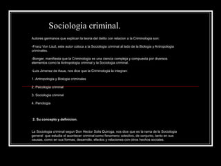 Sociologia criminal.
Autores germanos que explican la teoria del delito con relacion a la Criminologia son:

-Franz Von Liszt, este autor coloca a la Sociologia criminal al lado de la Biologia y Antropologia
criminales.

-Bonger, manifiesta que la Criminologia es una ciencia compleja y compuesta por diversos
elementos como la Antropologia criminal y la Sociologia criminal.

-Luis Jimenez de Asua, nos dice que la Criminologia la integran:

1. Antropologia y Biologia criminales

2. Psicologia criminal

3. Sociologia criminal

4. Penologia



2. Su concepto y definicion.


La Sociologia criminal segun Don Hector Solis Quiroga, nos dice que es la rama de la Sociologia
general que estudia el acontecer criminal como fenomeno colectivo, de conjunto, tanto en sus
causas, como en sus formas, desarrollo, efectos y relaciones con otros hechos sociales.
 