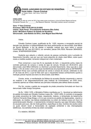 PODER JUDICIÁRIO DO ESTADO DE RONDÔNIA
Porto Velho - Fórum Criminal
Av. Rogério Weber, 1928, Centro, 76.801-030
e-mail:
Fl.______
_________________________
Cad.
Documento assinado digitalmente em 16/07/2014 18:00:52 conforme MP nº 2.200-2/2001 de 24/08/2001.
Signatário: REJANE DE SOUSA GONCALVES FRACCARO:1012665
PVH1CRIMINAL-03 - Número Verificador: 1501.2012.0011.2181.407280 - Validar em www.tjro.jus.br/adoc
Pág. 1 de 3
CONCLUSÃO
Aos 25 dias do mês de Junho de 2014, faço estes autos conclusos a Juíza de Direito Rejane de Sousa
Gonçalves Fraccaro. Eu, _________ Élia Massumi Okamoto - Escrivã(o) Judicial, escrevi conclusos.
Vara: 1ª Vara Criminal
Processo: 0001119-42.2012.8.22.0501
Classe: Ação Penal - Procedimento Ordinário (Réu Solto)
Autor: Ministério Público do Estado de Rondônia
Denunciado: José Batista da Silva; José Miguel Saud Morheb
Vistos.
Edvaldo Cardoso Lopes, qualificado às fls. 1.625, requereu a revogação parcial da
decisão que decretou a indisponibilidade dos bens pertencentes ao denunciado José Milton
de Souza Brilhante, a fim de afastar a restrição Judicial que recai sobre o veículo
Ford/Fiesta SE HÁ, ano 2011/2012, cor vermelha, placas OHL-5530, Renavan 385455933,
chassi, 3FADP4EK5CM122584.
Sustenta que adquiriu o referido veículo da pessoa conhecida como Lucineide do
Nascimento Carvalho, que por sua vez havia adquirido do citado José Milton, sobre quem
recaiu a medida cautelar, tornando indisponível o bem reclamado.
Para comprovar a sua boa fé na aquisição do bem, o requerente juntou cópia do
contrato particular de compra e venda de ágio de veículo, firmado em 26.03.2012, pelo
denunciado José Milton Brilhante e a Senhora Lucineide Nascimento. Aduz que ele e José
Milton, a fim de evitar o ônus com duas transferências de propriedade ante ao DETRAN/RO,
resolveram firmar novo contrato particular de venda e compra de veículo, celebrado no dia
27 de maio de 2013, o que foi feito sem que o requerente tivesse conhecimento quanto a
restrição judicial imposta aos bens do denunciado José Milton.
Consta, ainda, a manifestação da Defesa do acusado Glauber requerendo o reenvio
do material a ser degravado/transcrito pelo Instituto de Criminalística, em DVD único,
contendo apenas as mídias relativas aos períodos indicados pela defesa deste acusado.
Por fim, consta o pedido de revogação da prisão preventiva formulado em favor do
denunciado Valter Araújo Gonçalves.
Às fls. 1.904./1.976, o Ministério Público manifestou-se 1) - favorável ao deferimento
do pedido formulado por Edvaldo Cardoso Lopes (fls. 1.625/1.629); 2) contrário à revogação
da prisão preventiva de Valter Araújo, requerendo, todavia, a reinquirição da testemunha
Fabrício Fernando Diogo Braga; e 3) no que concerne ao pedido de degravações, visando a
efetivação, da medida, nas balizas estabelecidas na ordem de habeas corpus em favor do
paciente/acusado Glauber, o representante ministerial requereu que seja intimada a Defesa
do acusado para que, não de modo genérico, especifique os dias, horários dos áudios sobre
os quais devem recair a transcrições da captação ambiental e das interceptações
telefônicas, nos estreitos limites da ordem concedida.
É o relatório. DECIDO.
 