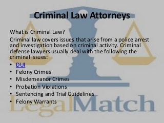 Criminal Law Attorneys
What is Criminal Law?
Criminal law covers issues that arise from a police arrest
and investigation based on criminal activity. Criminal
defense lawyers usually deal with the following the
criminal issues:
• DUI
• Felony Crimes
• Misdemeanor Crimes
• Probation Violations
• Sentencing and Trial Guidelines
• Felony Warrants
 