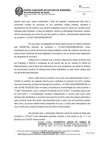 PODER JUDICIÁRIO DO ESTADO DE RONDÔNIA
Nova Brasilândia do Oeste
Rua Príncipe da Beira, 1491, Setor 003, 76.958-000
e-mail:
Fl.______
_________________________
Cad.
Documento assinado digitalmente em 11/01/2017 10:18:55 conforme MP nº 2.200-2/2001 de 24/08/2001.
Signatário: DENISE PIPINO FIGUEIREDO:1012509
NBO1CIVEL-04 - Número Verificador: 1020.2014.0025.2667.1852 - Validar em www.tjro.jus.br/adoc
Pág. 10 de 21
agindo como agiu, restou evidenciado o dolo dos agentes, caracterizado pela livre e
consciente vontade de incorporar ao seu patrimônio verbas públicas, mediante o
apossamento de tais verbas e sua posterior alegação de que os valores do convênio foram
utilizados para fortalecer o caixa da prefeitura, devido as dificuldades financeiras, todavia,
não foi comprovado nos autos em que fora gasto os valores renanescentes pertencentes
ao convênio n. 011/2011/ASJUR/DEOSP-RO.
Em que pese, as alegações dos denunciados de que os valores recebidos
pelo DEOSP-RO referente ao convêncio n. 011/2011/ASJUR/DEOSP-RO, foram
transferidos para a conta movimento da própria prefeitura, estes não cuidaram de juntar aos
autos provas suficientes de suas alegações, qual seja do uso do dinheiro para pagamento
de obrigações do município.
Observa-se no entranto que o dinheiro referente ao citado convênio tinha
por finalidade a reforma e ampliação da pré escola raio de luz, situada no distrito de
Migrantenopolis, assim diante dos depoimento dos réus constata-se que parte do dinheiro
do mencionado convênio foi utilizado para outras finalidades, ou seja, foram usados para
fins até então desconhecidos.
Assim, pelas provas constantes nos autos mais especificamente anexo I,
fl.42/50 no relatório de inspeção informa que a prefeitura no exercício de 2012, recebeu
recursos financeiros oriundos da liberação do convênio n. 011/2011/ASJUR/DEOSP-RO, no
valor de R$ 100.000,00 (Cem mil reais), os extratos de movimentação da conta corrente n.
11.064-7 demonstram que o convênio foi liberado em 26.12.2011, e passado poucos dia,
em 29.12.2011, a municipalidade transferiu integralmente o recurso para outra conta
bancária não identificada, e ao término do exercício de 2012, parte dos valores referentes a
esse convênio ainda não haviam sido devolvidos para a conta, que se encontrava zerada.
Bem como, as provas testemunhais produzidas em juízo e, ainda pelo interrogatório dos
réus, é certo que a autoria do delito recai sim sobre os denunciados.
No presente caso, a destinação referente a parte da quantia recebida pelo
convênio n. 011/2011, teve destinação ignorada, atraindo o tipo penal no art. 1º, I do
Decreto Lei nº 201/67. Nesse sentido:
Ementa: PENAL. EX-PREFEITO. DESVIO DE VERBAS DE
CONVÊNIO. FNDE. AUSÊNCIA DE PRESTAÇÃO DE CONTAS. DL
Nº 201 /67, ART. 1O, I E VII. AUTORIA E MATERIALIDADE. 1.
 