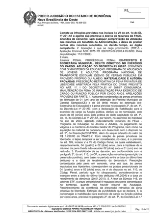 PODER JUDICIÁRIO DO ESTADO DE RONDÔNIA
Nova Brasilândia do Oeste
Rua Príncipe da Beira, 1491, Setor 003, 76.958-000
e-mail:
Fl.______
_________________________
Cad.
Documento assinado digitalmente em 11/01/2017 10:18:55 conforme MP nº 2.200-2/2001 de 24/08/2001.
Signatário: DENISE PIPINO FIGUEIREDO:1012509
NBO1CIVEL-04 - Número Verificador: 1020.2014.0025.2667.1852 - Validar em www.tjro.jus.br/adoc
Pág. 11 de 21
Comete as infrações previstas nos incisos I e VII do art. 1o do DL
nº 201 /67 o agente que promove o desvio de recursos do FNDE,
oriundos de convênio, sem qualquer comprovação da utilização
dos mesmos em benefício da Administração, e deixa de prestar
contas dos recursos recebidos, no devido tempo, ao órgão
competente. 2. Apelação a que se nega provimento. (TRF-5 -
Apelação Criminal ACR 3975 PB 0001873-29.2002.4.05.8200. Data
de publicação: 11/01/2008)
E mais.
Ementa: PENAL. PROCESSUAL PENAL. EX-PREFEITO E
SECRETÁRIA MUNICIPAL. DELITO COMETIDO NO EXERCÍCIO
DO CARGO. APLICAÇÃO DO DECRETO-LEI 201/67. CONVÊNIO
COM O MINISTÉRIO DA EDUCAÇÃO. PROGRAMA DE ADUCAÇÃO
DE JOVENS E ADULTOS. PROGRAMA NACIONAL DE
TRANSPORTE ESCOLAR. DESVIO DE VERBAS PÚBLICAS EM
PROVEITO PRÓPRIO OU ALHEIO. MATERIALIDADE E AUTORIA
PROVADAS. PRESCRIÇÃO RETROATIVA DA PENA PRIVATIVA DE
LIBERDADE ARBITRADA PELA PRÁTICA DO CRIME PREVISTO
NO ART. 1º, I DO DECRETO-LEI Nº 201/67 CONSUMADA.
MANUTENÇÃO DA PENA DE INABILITAÇÃO PARA EXERCÍCIO DE
CARGO OU FUNÇÃO PÚBLICA POR CINCO ANOS. APELAÇÕES
PROVIDAS EM PARTE. 1. Apelantes condenados às penas privativas
de liberdade de 01 (um) ano de detenção (ex-Prefeito Município de
General Sampaio/CE) e de 03 (três) meses de detenção (ex-
Secretária de Educação) e à pena prevista no parágrafo 2º, do art. 1º,
do Decreto-Lei nº 201/67, com a declaração da inabilitação para o
exercício de cargo ou função pública, eletivo ou de nomeação, pelo
prazo de 05 (cinco) anos, pela prática do delito capitulado no art. 1º,
inc. III, do Decreto-Lei nº 201/67, por terem, no exercício do mandato
no ano de 2004, aplicado indevidamente recursos do PEJA -
Programa de Educação de Jovens e Adultos, no pagamento de
viagens e a membros do Núcleo Gestor do Programa, bem como na
aquisição de material de papelaria, em desacordo com o disposto no
art. 5º, da Resolução/CD/FNDE, além do saque indevido do valor de
R$ 1.220,00 do PNATE.2. Com relação às penas privativas de
liberdade, o lapso temporal a ser considerado, no caso, é o previsto
no art. 109, incisos V e VI, do Código Penal, os quais estabelecem,
respectivamente, 04 (quatro) e 02 (dois) anos, para a hipótese de o
máximo da pena fixada não exceder 02 (dois) anos e 01 (um) ano de
reclusão. 3. Possibilidade de se decretar, em conformidade com o
parágrafo 2º, do art. 110, do CP, a prescrição retroativa (prescrição da
pretensão punitiva), com base no período entre a data do último fato
delituoso e a data do recebimento da denúncia.4. Prescrição
concretizada pela pena em concreto, uma vez que, às penas
imputadas aos Apelantes, correspondem os prazos prescricionais de
04 (quatro) anos e 02 (dois) anos, ex vi do disposto no art. 110, do
Código Penal, período que foi ultrapassado, considerando-se o
intervalo entre a data do último fato delituoso (07.2004) e a data do
recebimento da denúncia (20.01.2010). 5. A teor da Súmula 146, do
colendo STF, o prazo prescricional é regulado pela pena concretizada
na sentença, quando não houver recurso da Acusação.
Reconhecimento da ocorrência da prescrição retroativa da pena
privativa de liberdade. Extinção da punibilidade que se declara. 6. A
condenação à inabilitação para exercício de cargo ou função pública
por cinco anos, prevista no parágrafo 2º, do art. 1º, do Decreto-Lei n.º
 