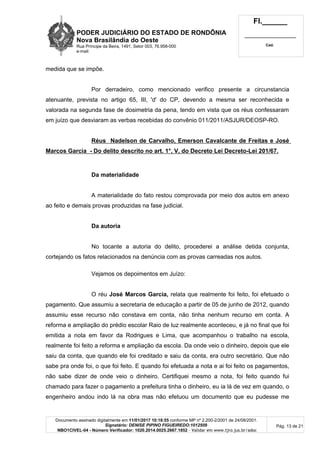 PODER JUDICIÁRIO DO ESTADO DE RONDÔNIA
Nova Brasilândia do Oeste
Rua Príncipe da Beira, 1491, Setor 003, 76.958-000
e-mail:
Fl.______
_________________________
Cad.
Documento assinado digitalmente em 11/01/2017 10:18:55 conforme MP nº 2.200-2/2001 de 24/08/2001.
Signatário: DENISE PIPINO FIGUEIREDO:1012509
NBO1CIVEL-04 - Número Verificador: 1020.2014.0025.2667.1852 - Validar em www.tjro.jus.br/adoc
Pág. 13 de 21
medida que se impõe.
Por derradeiro, como mencionado verifico presente a circunstancia
atenuante, prevista no artigo 65, III, 'd' do CP, devendo a mesma ser reconhecida e
valorada na segunda fase de dosimetria da pena, tendo em vista que os réus confessaram
em juízo que desviaram as verbas recebidas do convênio 011/2011/ASJUR/DEOSP-RO.
Réus Nadelson de Carvalho, Emerson Cavalcante de Freitas e José
Marcos Garcia - Do delito descrito no art. 1°, V, do Decreto Lei Decreto-Lei 201/67.
Da materialidade
A materialidade do fato restou comprovada por meio dos autos em anexo
ao feito e demais provas produzidas na fase judicial.
Da autoria
No tocante a autoria do delito, procederei a análise detida conjunta,
cortejando os fatos relacionados na denúncia com as provas carreadas nos autos.
Vejamos os depoimentos em Juízo:
O réu José Marcos Garcia, relata que realmente foi feito, foi efetuado o
pagamento. Que assumiu a secretaria de educação a partir de 05 de junho de 2012, quando
assumiu esse recurso não constava em conta, não tinha nenhum recurso em conta. A
reforma e ampliação do prédio escolar Raio de luz realmente aconteceu, e já no final que foi
emitida a nota em favor da Rodrigues e Lima, que acompanhou o trabalho na escola,
realmente foi feito a reforma e ampliação da escola. Da onde veio o dinheiro, depois que ele
saiu da conta, que quando ele foi creditado e saiu da conta, era outro secretário. Que não
sabe pra onde foi, o que foi feito. E quando foi efetuada a nota e ai foi feito os pagamentos,
não sabe dizer de onde veio o dinheiro. Certifiquei mesmo a nota, foi feito quando fui
chamado para fazer o pagamento a prefeitura tinha o dinheiro, eu ia lá de vez em quando, o
engenheiro andou indo lá na obra mas não efetuou um documento que eu pudesse me
 
