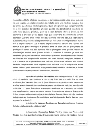 PODER JUDICIÁRIO DO ESTADO DE RONDÔNIA
Nova Brasilândia do Oeste
Rua Príncipe da Beira, 1491, Setor 003, 76.958-000
e-mail:
Fl.______
_________________________
Cad.
Documento assinado digitalmente em 11/01/2017 10:18:55 conforme MP nº 2.200-2/2001 de 24/08/2001.
Signatário: DENISE PIPINO FIGUEIREDO:1012509
NBO1CIVEL-04 - Número Verificador: 1020.2014.0025.2667.1852 - Validar em www.tjro.jus.br/adoc
Pág. 14 de 21
resguardar, então foi a falta de experiência, se eu tivesse pensado antes, se eu soubesse
no caso eu podia ter exigido um relatório de medição, como fui lá na obra e estava na fase
de termino eu achei que não teria problema. Quem falou pra mim que o engenheiro tinha
ido lá foi o secretário de fazenda o Emerson, que não tinha contato com o engenheiro ele
vinha muito pouco na prefeitura, quem fez a ordem bancaria e levou a ordem pra mim
assinar foi o Emerson que na época exigia que o secretário de administração também
assinasse. Que tanto antes como o após do pagamento esteve no local, que a obra estava
quase concluída, pouquinha coisa pra terminar, que ficou umas coisinha pra concluir depois,
mas a empresa concluiu. Que a mesma empresa concluiu a obra no ano seguinte sem
nenhum custo para o município. A prefeitura tinha um setor junto ao planejamento de
prestação de contas que este convênio não foi prorrogado, tinha que ser prestado na
administração anterior. Que quando assumiu a secretária o convênio já tinha sido
celebrado, que a partir da hora que tomou ciência que estava acontecendo aquele trabalho
na escola foi atrás dos processos licitatórios para poder observar, averiguar o processo, ai
que fui atrás de ver a questão financeira, o recurso, aonde vi que não tinha mais. Que as
folhas de cheque ficavam todas na prefeitura no setor que fazia, os cheques que assinei
vieram prontos, quem determinava os pagamentos era o Emerson, os cheques já vinham
prontos assinados pelo prefeito só para efetuar o pagamento.
O réu NADELSON DE CARVALHO, relatou em juízo (mídia, fl.198), que a
obra foi concluída, que iniciamos a obra e ela ficou para conclusão final da atual
administração a prestação de contas, (...) nos tínhamos um engenheiro que os pagamentos
era feito através das medições que ele entregava as medições que fazia mas que não sabe
onde esta. (...) quem determinava o pagamento geralmente era o secretario e o prefeito,
que naquele período parece que estava passado diretamente pra secretaria de educação,
(...) os cheques vinham preenchidos da secretaria de fazenda. Que a obra foi concluída
inclusive esta até funcionando, foi concluída na atual administração. Que foi diversas vezes
acompanhar a obra (...).
A testemunha Nacelson Rodrigues de Carvalho, relatou que "a escola
foi feita, esta funcionando, está terminada."
A testemunha Cenobelino Batista Taveira, relatou que "(...) o José
Marcos, ficou fora, quando ele entrou já tava nesse mesmo patamar, no meado de maio a
 
