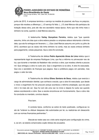 PODER JUDICIÁRIO DO ESTADO DE RONDÔNIA
Nova Brasilândia do Oeste
Rua Príncipe da Beira, 1491, Setor 003, 76.958-000
e-mail:
Fl.______
_________________________
Cad.
Documento assinado digitalmente em 11/01/2017 10:18:55 conforme MP nº 2.200-2/2001 de 24/08/2001.
Signatário: DENISE PIPINO FIGUEIREDO:1012509
NBO1CIVEL-04 - Número Verificador: 1020.2014.0025.2667.1852 - Validar em www.tjro.jus.br/adoc
Pág. 15 de 21
junho de 2012. A empresa terminou o serviço na medida do possível, ela ficou no prejuízo,
porque não recebeu a diferença (...) O serviço foi feito. (...) O José Marcos não participou da
licitação dessa obra, pois ele não era secretário nessa época. Acho que não tinha mais o
dinheiro na conta, quando o José Marcos assumiu.
A testemunha Varley Gonçalves Ferreira, relatou que "que quando
assumiu, tinha uns dias que a obra estava parada e a empresa estava retomando o término
dela, que ela foi entregue em fevereiro. (...) Que José Marcos assumiu em junho ou julho de
2012, acontece que as vezes não tinha dinheiro na conta, mas as vezes entrava dinheiro
para pagamento, coisas pequenas. Que a obra foi concluida.
A Testemunha de defesa Pedro Aparecido Alves de Lima relatou que é
representante legal de empresa Rodrigues Lima, que fez a reforma no pré-escolar raio de
luz, que durante o mandato do Nadelson não concluiu o obra, que recebeu oitenta e poucos
mil. Que entregou a obra no outro ano. Que o engenheiro ia na obra. A obra foi executada.
Que era o secretário de finanças que pagava. Que a prefeitura pagou em parcelas, mas
pagou o valor da nota.
A Testemunha de defesa Eliseu Santana de Deus, relatou que exercia o
cargo de administrador distrital, que conhece a escola, que a obra foi executada, que desde
o início o engenheiro foi me procurar porque acontecia a reforma ampliação, que era para
mim ir lá mais ele ver. Que fui com ele uma vez no início e depois fui outra vez quando
estava acontecendo a obra. Que a escola encontra-se em funcionamento. Que a obra não
foi concluida no mandato, concluiu depois.
Pois bem.
A conduta típica, conforme se extrai do texto positivado, configura-se no
ato de "ordenar ou efetuar despesas não autorizadas por lei, ou realizá-Ias em desacordo
com as normas financeiras pertinentes ".
Discute-se neste caso se o dolo seria exigível para configuração do crime,
e, se sim, se estaria comprovada a ação dolosa dos acusados.
 