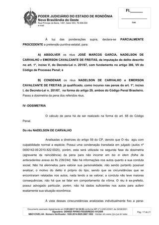 PODER JUDICIÁRIO DO ESTADO DE RONDÔNIA
Nova Brasilândia do Oeste
Rua Príncipe da Beira, 1491, Setor 003, 76.958-000
e-mail:
Fl.______
_________________________
Cad.
Documento assinado digitalmente em 11/01/2017 10:18:55 conforme MP nº 2.200-2/2001 de 24/08/2001.
Signatário: DENISE PIPINO FIGUEIREDO:1012509
NBO1CIVEL-04 - Número Verificador: 1020.2014.0025.2667.1852 - Validar em www.tjro.jus.br/adoc
Pág. 17 de 21
À luz das ponderações supra, declara-se PARCIALMENTE
PROCEDENTE a pretensão punitiva estatal, para:
A) ABSOLVER os réus JOSÉ MARCOS GARCIA, NADELSON DE
CARVALHO e EMERSON CAVALCANTE DE FREITAS, da imputação do delito descrito
no art. 1°, inciso V, do Decreto-Lei n. 201/67, com fundamento no artigo 386, VII do
Código de Processo Penal; e
B) CONDENAR os réus NADELSON DE CARVALHO e EMERSON
CAVALCANTE DE FREITAS, já qualificado, como incurso nas penas do art. 1°, inciso
I, do Decreto-Lei n. 201/67, na forma do artigo 29, ambos do Código Penal Brasileiro.
Passo a dosimetria da pena dos referidos réus.
IV- DOSIMETRIA
O cálculo de pena há de ser realizado na forma do art. 68 do Código
Penal.
Do réu NADELSON DE CARVALHO
Analisadas a diretrizes do artigo 59 do CP, denoto que O réu agiu com
culpabilidade normal a espécie; Possui uma condenação transitada em julgado (autos nº
0000142-09.2010.822.0020), porém, esta será utilizada na segunda fase da dosimetria
(agravante da reincidência) da pena para não incorrer em bis in idem (folha de
antecedentes anexa às fls 236/244). Não há informações nos autos quanto a sua conduta
social; Não há elemnetos para valorar sua personalidade, não sendo portanto possível
analizar; o motivo do delito é próprio do tipo, sendo que as circunstâncias que se
encontraram relatadas nos autos, nada tendo a se valorar; a conduta não teve maiores
consequências; não há que se falar em comportamento da vítima. O réu é ex-prefeito,
possui advogado particular, porém, não há dados suficientes nos autos para auferir
exatamente sua situação econômica.
À vista dessas cinscunstâncias analizadas individualmente fixo a pena-
 
