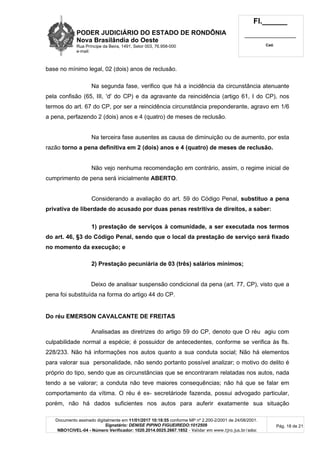PODER JUDICIÁRIO DO ESTADO DE RONDÔNIA
Nova Brasilândia do Oeste
Rua Príncipe da Beira, 1491, Setor 003, 76.958-000
e-mail:
Fl.______
_________________________
Cad.
Documento assinado digitalmente em 11/01/2017 10:18:55 conforme MP nº 2.200-2/2001 de 24/08/2001.
Signatário: DENISE PIPINO FIGUEIREDO:1012509
NBO1CIVEL-04 - Número Verificador: 1020.2014.0025.2667.1852 - Validar em www.tjro.jus.br/adoc
Pág. 18 de 21
base no mínimo legal, 02 (dois) anos de reclusão.
Na segunda fase, verifico que há a incidência da circunstância atenuante
pela confisão (65, III, 'd' do CP) e da agravante da reincidência (artigo 61, I do CP), nos
termos do art. 67 do CP, por ser a reincidência circunstância preponderante, agravo em 1/6
a pena, perfazendo 2 (dois) anos e 4 (quatro) de meses de reclusão.
Na terceira fase ausentes as causa de diminuição ou de aumento, por esta
razão torno a pena definitiva em 2 (dois) anos e 4 (quatro) de meses de reclusão.
Não vejo nenhuma recomendação em contrário, assim, o regime inicial de
cumprimento de pena será inicialmente ABERTO.
Considerando a avaliação do art. 59 do Código Penal, substituo a pena
privativa de liberdade do acusado por duas penas restritiva de direitos, a saber:
1) prestação de serviços à comunidade, a ser executada nos termos
do art. 46, §3 do Código Penal, sendo que o local da prestação de serviço será fixado
no momento da execução; e
2) Prestação pecuniária de 03 (três) salários mínimos;
Deixo de analisar suspensão condicional da pena (art. 77, CP), visto que a
pena foi substituída na forma do artigo 44 do CP.
Do réu EMERSON CAVALCANTE DE FREITAS
Analisadas as diretrizes do artigo 59 do CP, denoto que O réu agiu com
culpabilidade normal a espécie; é possuidor de antecedentes, conforme se verifica às fls.
228/233. Não há informações nos autos quanto a sua conduta social; Não há elementos
para valorar sua personalidade, não sendo portanto possível analizar; o motivo do delito é
próprio do tipo, sendo que as circunstâncias que se encontraram relatadas nos autos, nada
tendo a se valorar; a conduta não teve maiores consequências; não há que se falar em
comportamento da vítima. O réu é ex- secretáriode fazenda, possui advogado particular,
porém, não há dados suficientes nos autos para auferir exatamente sua situação
 