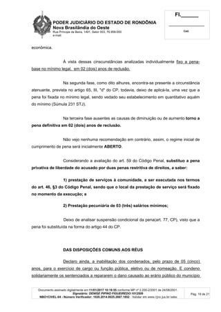 PODER JUDICIÁRIO DO ESTADO DE RONDÔNIA
Nova Brasilândia do Oeste
Rua Príncipe da Beira, 1491, Setor 003, 76.958-000
e-mail:
Fl.______
_________________________
Cad.
Documento assinado digitalmente em 11/01/2017 10:18:55 conforme MP nº 2.200-2/2001 de 24/08/2001.
Signatário: DENISE PIPINO FIGUEIREDO:1012509
NBO1CIVEL-04 - Número Verificador: 1020.2014.0025.2667.1852 - Validar em www.tjro.jus.br/adoc
Pág. 19 de 21
econômica.
À vista dessas cinscunstâncias analizadas individualmente fixo a pena-
base no mínimo legal, em 02 (dois) anos de reclusão.
Na segunda fase, como dito alhures, encontra-se presente a circunstância
atenuante, prevista no artigo 65, III, "d" do CP, todavia, deixo de aplicá-la, uma vez que a
pena foi fixada no mínimo legal, sendo vedado seu estabelecimento em quantitativo aquém
do mínimo (Súmula 231 STJ).
Na terceira fase ausentes as causas de diminuição ou de aumento torno a
pena definitiva em 02 (dois) anos de reclusão.
Não vejo nenhuma recomendação em contrário, assim, o regime inicial de
cumprimento de pena será inicialmente ABERTO.
Considerando a avaliação do art. 59 do Código Penal, substituo a pena
privativa de liberdade do acusado por duas penas restritiva de direitos, a saber:
1) prestação de serviços à comunidade, a ser executada nos termos
do art. 46, §3 do Código Penal, sendo que o local da prestação de serviço será fixado
no momento da execução; e
2) Prestação pecuniária de 03 (três) salários mínimos;
Deixo de analisar suspensão condicional da pena(art. 77, CP), visto que a
pena foi substituída na forma do artigo 44 do CP.
DAS DISPOSIÇÕES COMUNS AOS RÉUS
Declaro ainda, a inabilitação dos condenados, pelo prazo de 05 (cinco)
anos, para o exercício de cargo ou função pública, eletivo ou de nomeação. E condeno
solidariamente os sentenciados a repararem o dano causado ao erário público do município
 