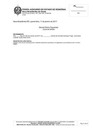 PODER JUDICIÁRIO DO ESTADO DE RONDÔNIA
Nova Brasilândia do Oeste
Rua Príncipe da Beira, 1491, Setor 003, 76.958-000
e-mail:
Fl.______
_________________________
Cad.
Documento assinado digitalmente em 11/01/2017 10:18:55 conforme MP nº 2.200-2/2001 de 24/08/2001.
Signatário: DENISE PIPINO FIGUEIREDO:1012509
NBO1CIVEL-04 - Número Verificador: 1020.2014.0025.2667.1852 - Validar em www.tjro.jus.br/adoc
Pág. 21 de 21
Nova Brasilândia-RO, quarta-feira, 11 de janeiro de 2017.
Denise Pipino Figueiredo
Juíza de Direito
RECEBIMENTO
Aos ____ dias do mês de Janeiro de 2017. Eu, _________ Cecília de Carvalho Cardoso Fraga - Escrivã(o)
Judicial, recebi estes autos.
REGISTRO NO LIVRO DIGITAL
Certifico e dou fé que a sentença retro, mediante lançamento automático, foi registrada no livro eletrônico sob o número
7/2017.
 