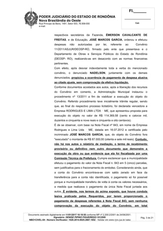 PODER JUDICIÁRIO DO ESTADO DE RONDÔNIA
Nova Brasilândia do Oeste
Rua Príncipe da Beira, 1491, Setor 003, 76.958-000
e-mail:
Fl.______
_________________________
Cad.
Documento assinado digitalmente em 11/01/2017 10:18:55 conforme MP nº 2.200-2/2001 de 24/08/2001.
Signatário: DENISE PIPINO FIGUEIREDO:1012509
NBO1CIVEL-04 - Número Verificador: 1020.2014.0025.2667.1852 - Validar em www.tjro.jus.br/adoc
Pág. 3 de 21
respectivos secretários da Fazenda, ÉMERSON CAVALCANTE DE
FREITAS, e de Educação, JOSÉ MARCOS GARCIA, ordenou e efetuou
despesas não autorizadas por lei, referente ao Convênio
11/2011/ASJUR/DEOSP-RO, firmado pelo ente que presentava e o
Departamento de Obras e Serviços Públicos do Estado de Rondônia
(DEOSP- RO), realizando-as em desacordo com as normas financeiras
pertinentes.
Com efeito, após desviar indevidamente toda a verba do mencionado
convênio, o denunciado NADELSON, juntamente com os demais
denunciados, propiciou a ocorrência de pagamento de despesa alusiva
ao citado ajuste, sem comprovação da efetiva liquidação.
Conforme documentos acostados aos autos, após a liberação dos recursos
do Convênio em comento, a Administração Municipal instaurou o
procedimento nº 13/2011 a fim de viabilizar a execução do objeto do
Convênio. Referido procedimento teve inicialmente trâmite regular, sendo
que, ao final do respectivo processo licitatório, foi declarada vencedora a
Empresa RODRIGUES E LIMA LTDA ME, que apresentou proposta para
execução do objeto no valor de R$ 114.369,58 (cento e catorze mil,
duzentos e cinquenta e nove reais e cinquenta e oito centavos).
É de se observar, com base na Nota Fiscal nº 843, em nome da Empresa
Rodrigues e Lima Ltda ME, datada em 16.07.2012 e certificada pelo
incriminado JOSÉ MARCOS GARCIA, que, do objeto do Convênio fora
"executado" o montante de R$ 87.000,00 (oitenta e sete mil reais). Contudo,
não há nos autos o relatório de mediação, o termo de recebimento
provisório ou definitivo nem outro documento que demonstre a
execução da obra ou que evidencie que ela foi fiscalizada por uma
Comissão Técnica da Prefeitura. Cumpre esclarecer que a municipalidade
efetuou o pagamento do valor da Nota Fiscal n. 843 em 5 (cinco) parcelas,
sem justificativa para o fracionamento do embolso. Considerando ainda, que
a conta do Convênio encontrava-se com saldo zerado em face da
transferência para a conta não identificada, o pagamento só foi possível
porque a municipalidade transferiu de volta à conta os valores necessários,
a medida que realizava o pagamento da única Nota Fiscal juntada aos
autos. É evidente, nos termos do acima exposto, que houve conduta
lesiva praticada pelos Requeridos, por terem proporcionado o
pagamento da despesas referentes à Nota Fiscal 843, sem nenhuma
comprovação da execução do objeto do Convênio, em total
 