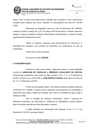 PODER JUDICIÁRIO DO ESTADO DE RONDÔNIA
Nova Brasilândia do Oeste
Rua Príncipe da Beira, 1491, Setor 003, 76.958-000
e-mail:
Fl.______
_________________________
Cad.
Documento assinado digitalmente em 11/01/2017 10:18:55 conforme MP nº 2.200-2/2001 de 24/08/2001.
Signatário: DENISE PIPINO FIGUEIREDO:1012509
NBO1CIVEL-04 - Número Verificador: 1020.2014.0025.2667.1852 - Validar em www.tjro.jus.br/adoc
Pág. 5 de 21
mídia), foram ouvidas duas testemunhas arroladas pela acusação e cinco testemunhas
arroladas pelas defesas, bem como, realizado os interrogatórios dos réus (fls. 194/198
mídia).
Oferecidas as Alegações Finais por meio de Memoriais (fls. 199/202),
conforme previsto no artigo 403, § 3º, do Código de Processo Penal, o Parquet, depois de
analisar o conjunto probatório, entendeu demonstrada a materialidade e a autoria do delito,
pugnando pela condenação dos réus.
Ambas as defesas, pugnaram pela improcedência da denúncia e a
absolvição dos acusados, ante ausência de elementos que caracterizam os atos de
improbidade.
Vieram-me os autos conclusos.
Em suma é o relato. DECIDO.
II- FUNDAMENTAÇÃO
Trata-se de ação penal pública, objetivando apurar a responsabilidade
criminal de NADELSON DE CARVALHO e EMERSON CAVALCANTE DE FREITAS,
anteriormente qualificados, pela prática do delito previsto no art. 1º I e V, do Decreto-Lei
201/67, na forma do art. 29 do CPB, e JOSÉ MARCOS GARCIA, pela prática do crime do
art. 1º, V, do Decreto-Lei 201/67.
O feito teve tramitação regular, não havendo nenhuma questão preliminar
a enfrentar nem nulidade a declarar. Assim, presentes os pressupostos de constituição e
desenvolvimento válido e regular do processo, bem como as condições da ação, passo à
análise do mérito.
Para a prolação de sentença condenatória, mister a presença de
elementos probatórios, que demonstrem a existência de materialidade e autoria delitiva,
além da conduta praticada ser ilícita (tipicidade) e culpável.
O delito imputado aos denunciados está tipificado no art. 1º, I e V do
Decreto-Lei nº 201/67, que assim dispõe:
 