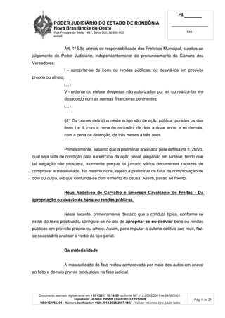 PODER JUDICIÁRIO DO ESTADO DE RONDÔNIA
Nova Brasilândia do Oeste
Rua Príncipe da Beira, 1491, Setor 003, 76.958-000
e-mail:
Fl.______
_________________________
Cad.
Documento assinado digitalmente em 11/01/2017 10:18:55 conforme MP nº 2.200-2/2001 de 24/08/2001.
Signatário: DENISE PIPINO FIGUEIREDO:1012509
NBO1CIVEL-04 - Número Verificador: 1020.2014.0025.2667.1852 - Validar em www.tjro.jus.br/adoc
Pág. 6 de 21
Art. 1º São crimes de responsabilidade dos Prefeitos Municipal, sujeitos ao
julgamento do Poder Judiciário, independentemente do pronunciamento da Câmara dos
Vereadores:
I - apropriar-se de bens ou rendas públicas, ou desviá-los em proveito
próprio ou alheio;
(...)
V - ordenar ou efetuar despesas não autorizadas por lei, ou realizá-Ias em
desacordo com as normas financeiras pertinentes;
(...)
§1º Os crimes definidos neste artigo são de ação pública, punidos os dos
itens I e II, com a pena de reclusão, de dois a doze anos, e os demais,
com a pena de detenção, de três meses a três anos.
Primeiramente, saliento que a preliminar apontada pela defesa na fl. 20/21,
qual seja falta de condição para o exercício da ação penal, alegando em síntese, tendo que
tal alegação não prospera, mormente porque foi juntado vários documentos capazes de
comprovar a materialiade. No mesmo norte, rejeito a preliminar de falta de comprovação de
dolo ou culpa, eis que confunde-se com o mérito da causa. Assim, passo ao mérito.
Réus Nadelson de Carvalho e Emerson Cavalcante de Freitas - Da
apropriação ou desvio de bens ou rendas públicas.
Neste tocante, primeiramente destaco que a conduta típica, conforme se
extrai do texto positivado, configura-se no ato de apropriar-se ou desviar bens ou rendas
públicas em proveito próprio ou alheio. Assim, para imputar a autoria delitiva aos réus, faz-
se necessário analisar o verbo do tipo penal.
Da materialidade
A materialidade do fato restou comprovada por meio dos autos em anexo
ao feito e demais provas produzidas na fase judicial.
 