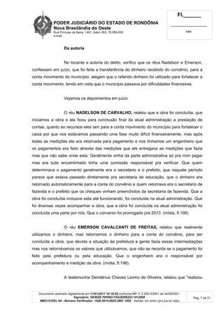 PODER JUDICIÁRIO DO ESTADO DE RONDÔNIA
Nova Brasilândia do Oeste
Rua Príncipe da Beira, 1491, Setor 003, 76.958-000
e-mail:
Fl.______
_________________________
Cad.
Documento assinado digitalmente em 11/01/2017 10:18:55 conforme MP nº 2.200-2/2001 de 24/08/2001.
Signatário: DENISE PIPINO FIGUEIREDO:1012509
NBO1CIVEL-04 - Número Verificador: 1020.2014.0025.2667.1852 - Validar em www.tjro.jus.br/adoc
Pág. 7 de 21
Da autoria
No tocante a autoria do delito, verifico que os réus Nadelson e Emerson,
confessam em juízo, que foi feita a transferência do dinheiro recebido do convênio, para a
conta movimento do município, alegam que o referido dinheiro foi utilizado para fortalecer a
conta movimento, tendo em vista que o município passava por dificuldades financeiras.
Vejamos os depoimentos em juízo:
O réu NADELSON DE CARVALHO, relatou que a obra foi concluída, que
iniciamos a obra e ela ficou para conclusão final da atual administração a prestação de
contas, quanto ao recursos eles iam para a conta movimento do município para fortalecer o
caixa por que nos estávamos passando uma fase muito difícil financeiramente, mas após
todas as medições ela era retornada para pagamento e nos tínhamos um engenheiro que
os pagamentos era feito através das medições que ele entregava as medições que fazia
mas que não sabe onde esta. Geralmente vinha da parte administrativa só pra mim pagar
mas era tudo encaminhado tinha uma comissão responsável pra verificar. Que quem
determinava o pagamento geralmente era o secretario e o prefeito, que naquele período
parece que estava passado diretamente pra secretaria de educação, que o dinheiro era
retornado automaticamente para a conta do convênio e quem retornava era o secretario de
fazenda e o prefeito que os cheques vinham preenchidos da secretaria de fazenda. Que a
obra foi concluída inclusive esta até funcionando, foi concluída na atual administração. Que
foi diversas vezes acompanhar a obra, que a obra foi concluída na atual administração foi
concluída uma parte por nós. Que o convenio foi prorrogado pra 2013. (mídia, fl.198)
O réu EMERSON CAVALCANTI DE FREITAS, relatou que realmente
utilizamos o dinheiro, mas retornamos o dinheiro para a conta do convênio, para ser
concluída a obra, que devida a situação da prefeitura a gente fazia essas intermediações
mas nos retornávamos os valores que utilizávamos, que não se recorda se o pagamento foi
feito pela prefeitura ou pela educação. Que o engenheiro era o responsável por
acompanhamento e medição da obra. (mídia, fl.198).
A testemunha Demétrius Chaves Levino de Oliveira, relatou que "realizou
 