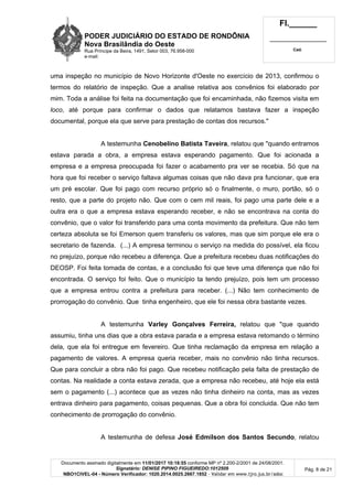 PODER JUDICIÁRIO DO ESTADO DE RONDÔNIA
Nova Brasilândia do Oeste
Rua Príncipe da Beira, 1491, Setor 003, 76.958-000
e-mail:
Fl.______
_________________________
Cad.
Documento assinado digitalmente em 11/01/2017 10:18:55 conforme MP nº 2.200-2/2001 de 24/08/2001.
Signatário: DENISE PIPINO FIGUEIREDO:1012509
NBO1CIVEL-04 - Número Verificador: 1020.2014.0025.2667.1852 - Validar em www.tjro.jus.br/adoc
Pág. 8 de 21
uma inspeção no município de Novo Horizonte d'Oeste no exercício de 2013, confirmou o
termos do relatório de inspeção. Que a analise relativa aos convênios foi elaborado por
mim. Toda a análise foi feita na documentação que foi encaminhada, não fizemos visita em
loco, até porque para confirmar o dados que relatamos bastava fazer a inspeção
documental, porque ela que serve para prestação de contas dos recursos."
A testemunha Cenobelino Batista Taveira, relatou que "quando entramos
estava parada a obra, a empresa estava esperando pagamento. Que foi acionada a
empresa e a empresa preocupada foi fazer o acabamento pra ver se recebia. Só que na
hora que foi receber o serviço faltava algumas coisas que não dava pra funcionar, que era
um pré escolar. Que foi pago com recurso próprio só o finalmente, o muro, portão, só o
resto, que a parte do projeto não. Que com o cem mil reais, foi pago uma parte dele e a
outra era o que a empresa estava esperando receber, e não se encontrava na conta do
convênio, que o valor foi transferido para uma conta movimento da prefeitura. Que não tem
certeza absoluta se foi Emerson quem transferiu os valores, mas que sim porque ele era o
secretario de fazenda. (...) A empresa terminou o serviço na medida do possível, ela ficou
no prejuízo, porque não recebeu a diferença. Que a prefeitura recebeu duas notificações do
DEOSP. Foi feita tomada de contas, e a conclusão foi que teve uma diferença que não foi
encontrada. O serviço foi feito. Que o município ta tendo prejuízo, pois tem um processo
que a empresa entrou contra a prefeitura para receber. (...) Não tem conhecimento de
prorrogação do convênio. Que tinha engenheiro, que ele foi nessa obra bastante vezes.
A testemunha Varley Gonçalves Ferreira, relatou que "que quando
assumiu, tinha uns dias que a obra estava parada e a empresa estava retomando o término
dela, que ela foi entregue em fevereiro. Que tinha reclamação da empresa em relação a
pagamento de valores. A empresa queria receber, mais no convênio não tinha recursos.
Que para concluir a obra não foi pago. Que recebeu notificação pela falta de prestação de
contas. Na realidade a conta estava zerada, que a empresa não recebeu, até hoje ela está
sem o pagamento (...) acontece que as vezes não tinha dinheiro na conta, mas as vezes
entrava dinheiro para pagamento, coisas pequenas. Que a obra foi concluida. Que não tem
conhecimento de prorrogação do convênio.
A testemunha de defesa José Edmilson dos Santos Secundo, relatou
 